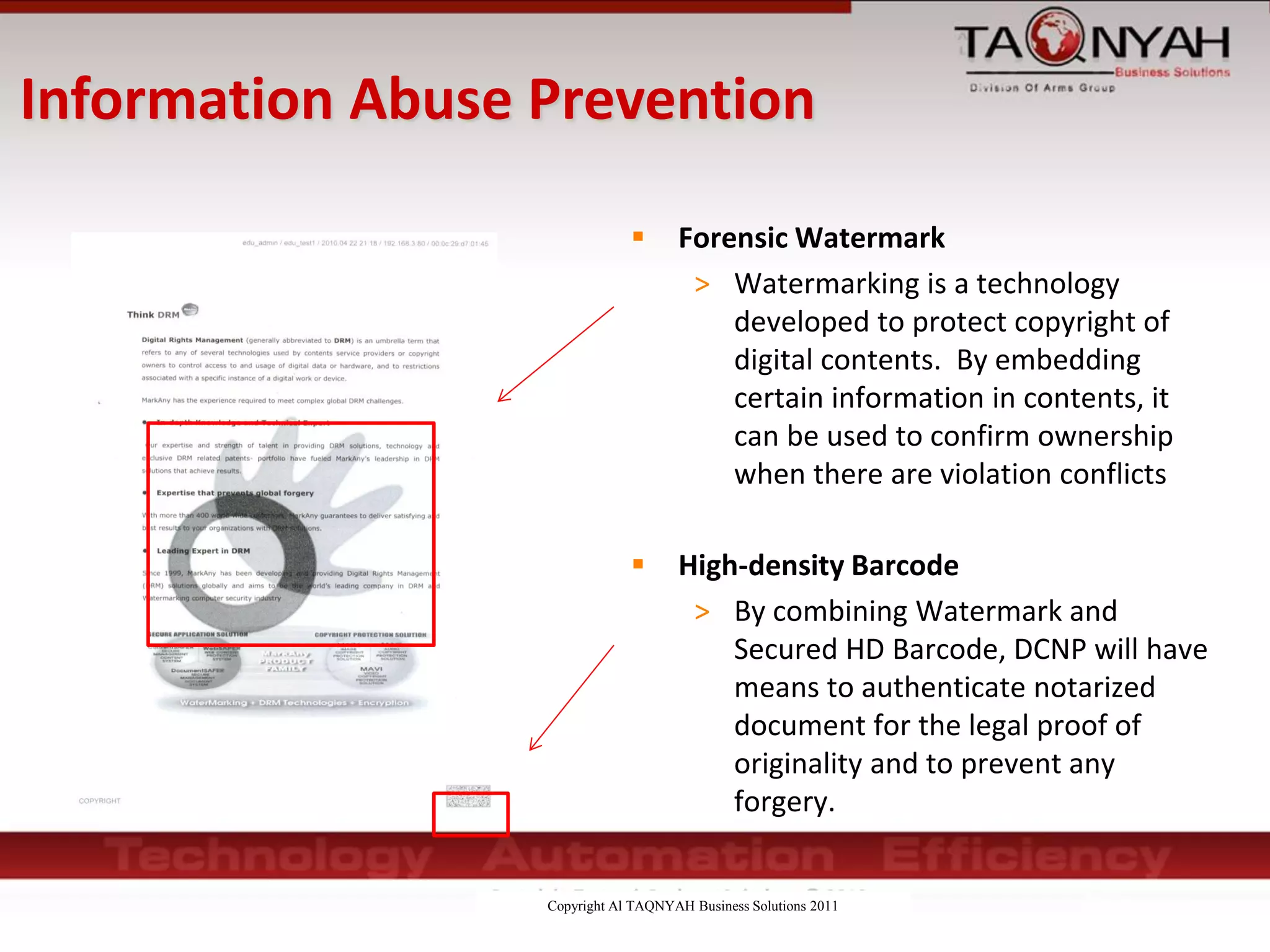 Copyright Al TAQNYAH Business Solutions 2011
 Forensic Watermark
> Watermarking is a technology
developed to protect copyright of
digital contents. By embedding
certain information in contents, it
can be used to confirm ownership
when there are violation conflicts
 High-density Barcode
> By combining Watermark and
Secured HD Barcode, DCNP will have
means to authenticate notarized
document for the legal proof of
originality and to prevent any
forgery.
Information Abuse Prevention
 