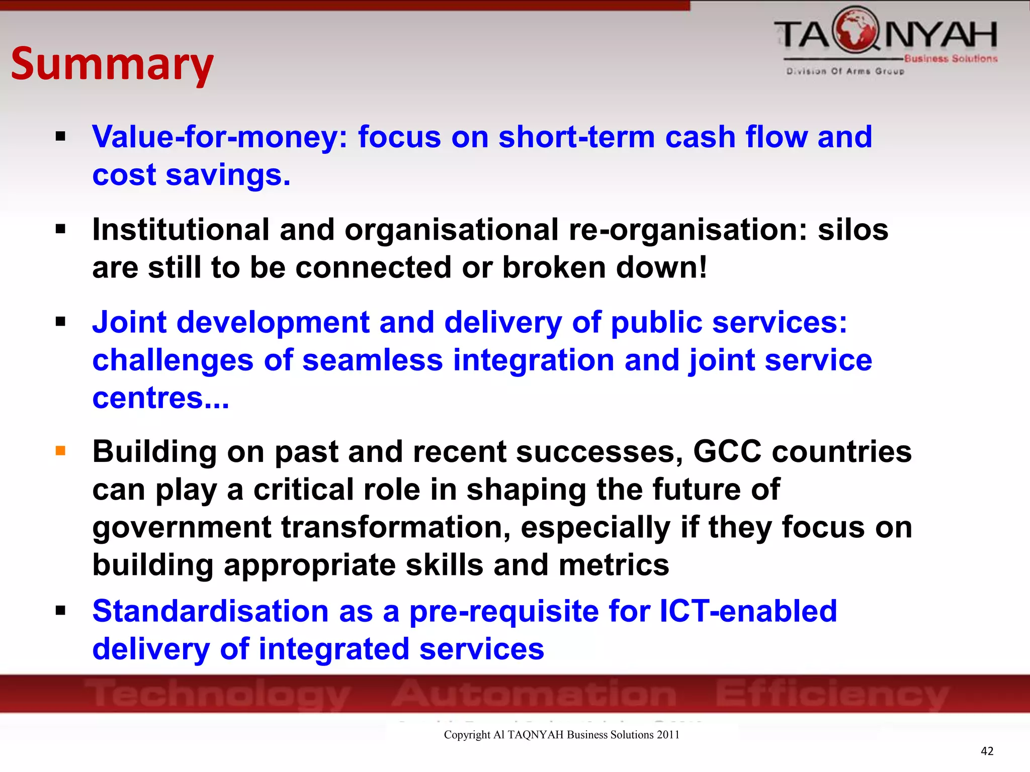 Copyright Al TAQNYAH Business Solutions 2011
42
 Value-for-money: focus on short-term cash flow and
cost savings.
 Institutional and organisational re-organisation: silos
are still to be connected or broken down!
 Joint development and delivery of public services:
challenges of seamless integration and joint service
centres...
 Building on past and recent successes, GCC countries
can play a critical role in shaping the future of
government transformation, especially if they focus on
building appropriate skills and metrics
 Standardisation as a pre-requisite for ICT-enabled
delivery of integrated services
Summary
 