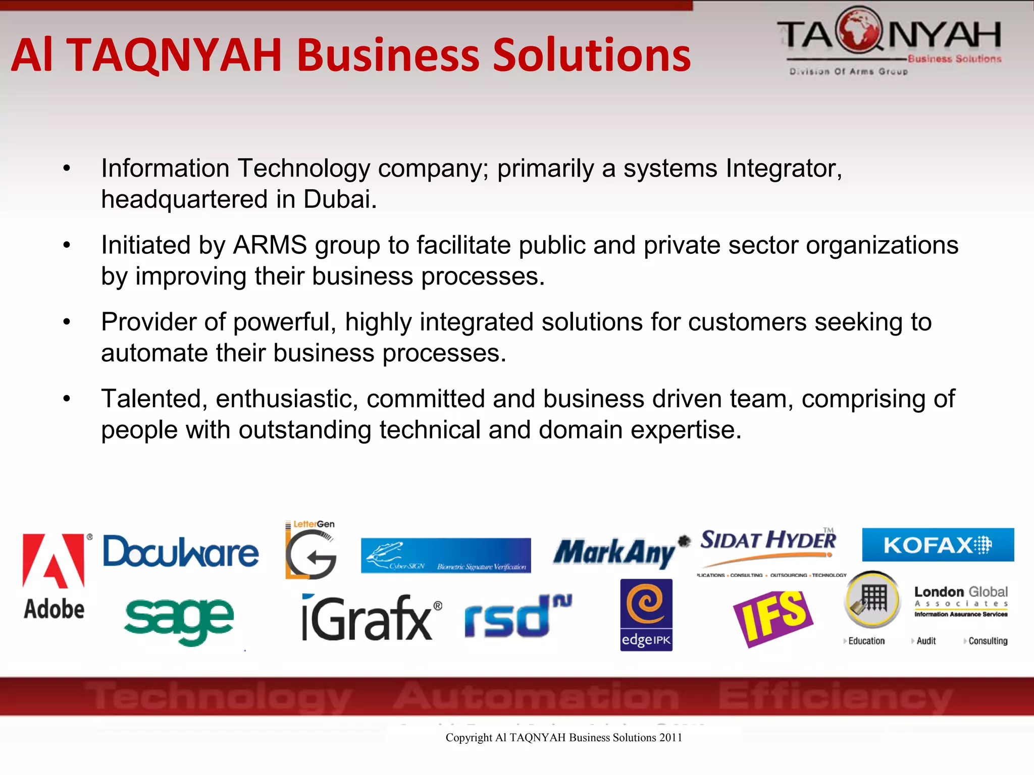 Copyright Al TAQNYAH Business Solutions 2011
Al TAQNYAH Business Solutions
• Information Technology company; primarily a systems Integrator,
headquartered in Dubai.
• Initiated by ARMS group to facilitate public and private sector organizations
by improving their business processes.
• Provider of powerful, highly integrated solutions for customers seeking to
automate their business processes.
• Talented, enthusiastic, committed and business driven team, comprising of
people with outstanding technical and domain expertise.
 