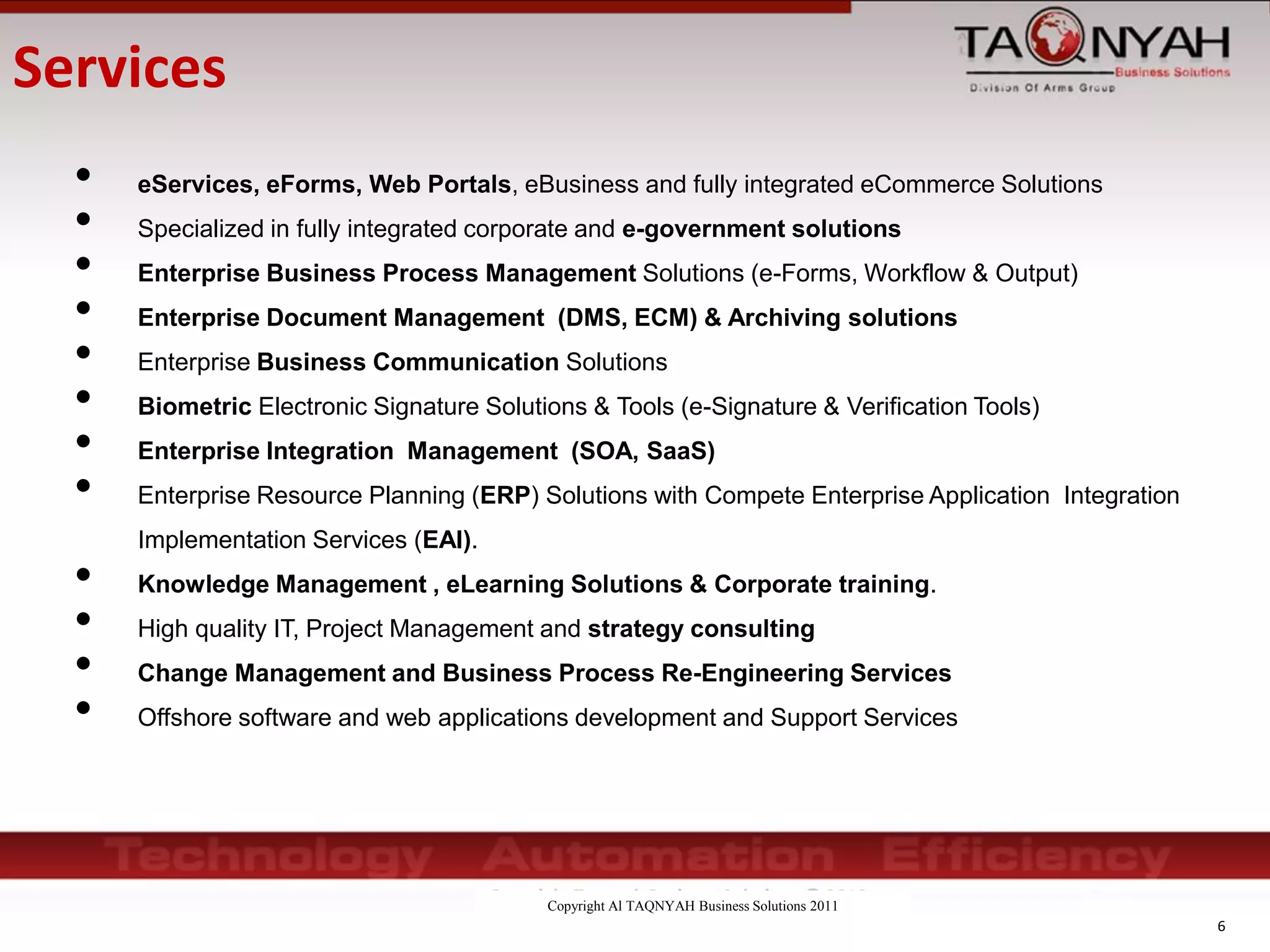 Copyright Al TAQNYAH Business Solutions 2011
• eServices, eForms, Web Portals, eBusiness and fully integrated eCommerce Solutions
• Specialized in fully integrated corporate and e-government solutions
• Enterprise Business Process Management Solutions (e-Forms, Workflow & Output)
• Enterprise Document Management (DMS, ECM) & Archiving solutions
• Enterprise Business Communication Solutions
• Biometric Electronic Signature Solutions & Tools (e-Signature & Verification Tools)
• Enterprise Integration Management (SOA, SaaS)
• Enterprise Resource Planning (ERP) Solutions with Compete Enterprise Application Integration
Implementation Services (EAI).
• Knowledge Management , eLearning Solutions & Corporate training.
• High quality IT, Project Management and strategy consulting
• Change Management and Business Process Re-Engineering Services
• Offshore software and web applications development and Support Services
6
Services
 