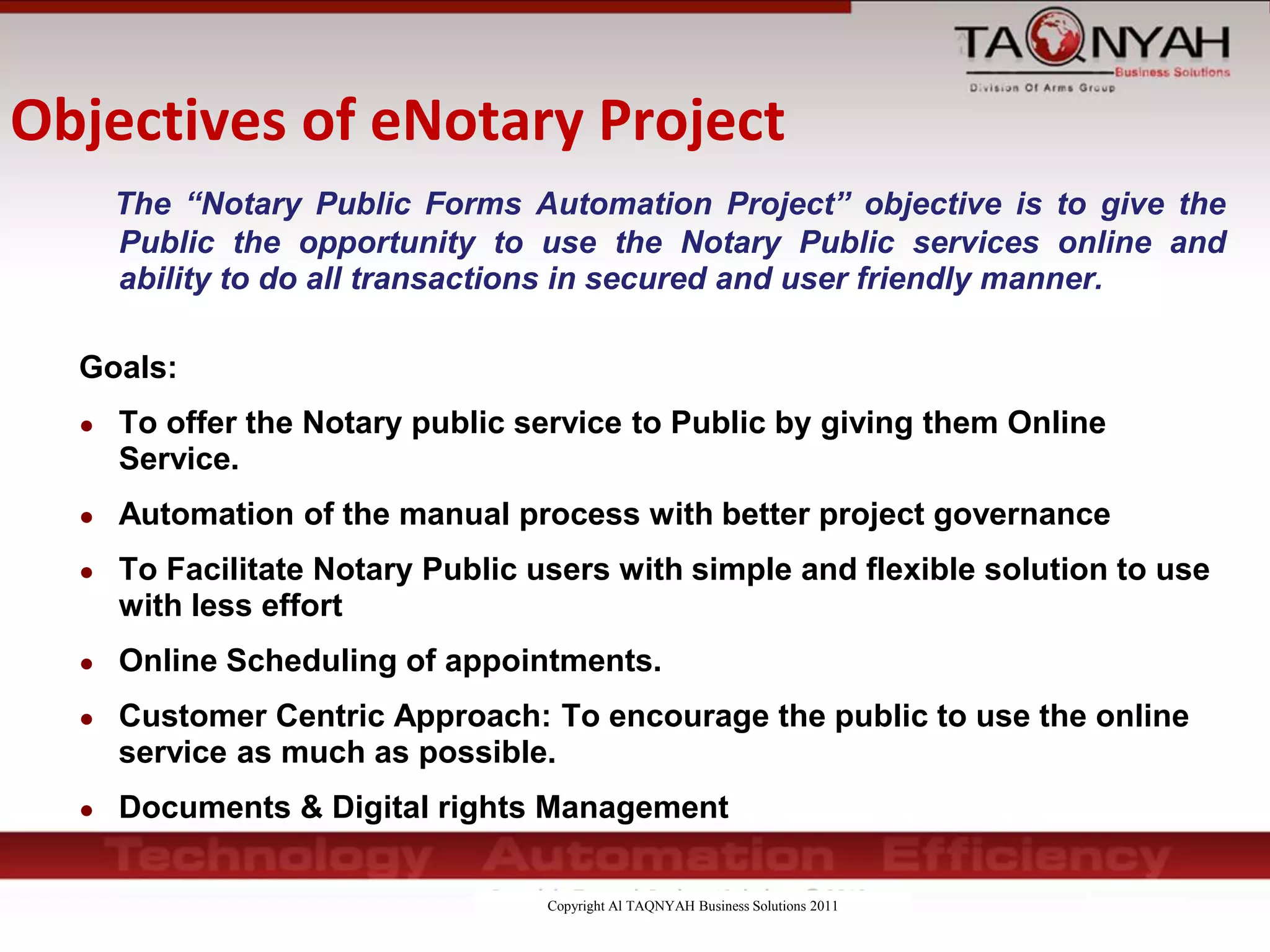 Copyright Al TAQNYAH Business Solutions 2011
Objectives of eNotary Project
The “Notary Public Forms Automation Project” objective is to give the
Public the opportunity to use the Notary Public services online and
ability to do all transactions in secured and user friendly manner.
Goals:
● To offer the Notary public service to Public by giving them Online
Service.
● Automation of the manual process with better project governance
● To Facilitate Notary Public users with simple and flexible solution to use
with less effort
● Online Scheduling of appointments.
● Customer Centric Approach: To encourage the public to use the online
service as much as possible.
● Documents & Digital rights Management
 