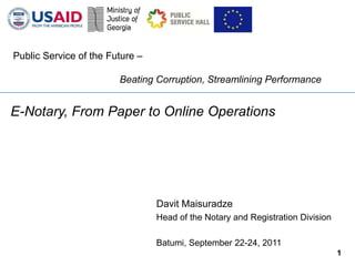 Public Service of the Future –

                        Beating Corruption, Streamlining Performance


E-Notary, From Paper to Online Operations




                                 Davit Maisuradze
                                 Head of the Notary and Registration Division

                                 Batumi, September 22-24, 2011
                                                                                1
 