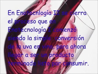 En Enotecnlogía II se cierra  el proceso que en Enotecnología I comenzó siendo la simple  conversión de la uva en vino, para ahora llegar a ser un producto terminado listo par consumir. 