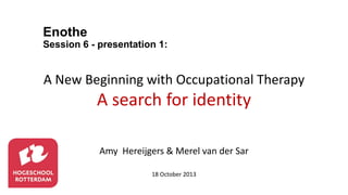 Enothe
Session 6 - presentation 1:

A New Beginning with Occupational Therapy

A search for identity
Amy Hereijgers & Merel van der Sar
18 October 2013

 