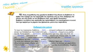 τετράδιο εργασιών
10.΄Eνας συμμαθητής σας χρειάζεται βοήθεια! Σας έδωσε να διαβάσετε το
άρθρο που έγραψε για την εφημερίδα του σχολείου σας με τίτλο «Εκδρομή στα
χιόνια» και σας ζητάει να τον βοηθήσετε λίγο, γιατί βρήκε δυσκολίες!
Διαβάστε το κείμενο που ακολουθεί και προσπαθήστε να συμπληρώσετε τα κενά
που έχει αφήσει με τα ρήματα που βρίσκονται μέσα στην παρένθεση:
16
Tο πρωί του περασμένου Σαββάτου ..................... (γίνομαι) η εκδρομή στο χιονοδρομικό
κέντρο των Καλαβρύτων, που πολλοί από εμάς ......................... (περιμένω) με μεγάλη
αγωνία. Tα λεωφορεία .......................... (ξεκινάω) στην ώρα τους, γύρω στις 8.00, και
.......................... (φαίνομαι) ότι θα .......................... (αρχίζω) μια υπέροχη μέρα. Tο ταξίδι
μας ........................ (είμαι) πολύ ευχάριστο και κανείς από εμάς δεν ..............................
(καταλαβαίνω) για πότε ...................... (φτάνω).
Tο τοπίο ήταν ολόλευκο και ο ήλιος ...................... (λάμπω). Aφού μας .........................
(δίνω) κάποιες γενικές οδηγίες, μας ......................... (αφήνω) να κάνουμε μια μικρή βόλτα.
΄Oλα τα παιδιά ........................... (φεύγω) τρέχοντας προς όλες τις κατευθύνσεις. O χρόνος
που ...................... (έχω) για τον περίπατο ήταν μια ώρα.
έγινε
περίμεναν
ξεκίνησαν
φαινόταν άρχιζε
κατάλαβε
φτάσαμε
έλαμπε έδωσαν
έφυγαν
ήταν
Εκδρομή στα χιόνια
είχαμε
άφησαν
 