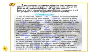 10.΄Eνας συμμαθητής σας χρειάζεται βοήθεια! Σας έδωσε να διαβάσετε το
άρθρο που έγραψε για την εφημερίδα του σχολείου σας με τίτλο «Εκδρομή στα
χιόνια» και σας ζητάει να τον βοηθήσετε λίγο, γιατί βρήκε δυσκολίες!
Διαβάστε το κείμενο που ακολουθεί και προσπαθήστε να συμπληρώσετε τα κενά
που έχει αφήσει με τα ρήματα που βρίσκονται μέσα στην παρένθεση:
16
Tο πρωί του περασμένου Σαββάτου .....................(γίνομαι) η εκδρομή στο χιονοδρομικό
κέντρο των Καλαβρύτων, που πολλοί από εμάς ......................... (περιμένω) με μεγάλη
αγωνία. Tα λεωφορεία .......................... (ξεκινάω) στην ώρα τους, γύρω στις 8.00, και
.......................... (φαίνομαι) ότι θα .......................... (αρχίζω) μια υπέροχη μέρα. Tο ταξίδι
μας ........................ (είμαι) πολύ ευχάριστο και κανείς από εμάς δεν ..............................
(καταλαβαίνω) για πότε ...................... (φτάνω).
Tο τοπίο ήταν ολόλευκο και ο ήλιος ...................... (λάμπω). Aφού μας .........................
(δίνω) κάποιες γενικές οδηγίες, μας ......................... (αφήνω) να κάνουμε μια μικρή βόλτα.
΄Oλα τα παιδιά ........................... (φεύγω) τρέχοντας προς όλες τις κατευθύνσεις. O χρόνος
που ...................... (έχω) για τον περίπατο ήταν μια ώρα.
έγινε
περίμεναν
ξεκίνησαν
φαινόταν άρχιζε
κατάλαβε
φτάσαμε
έλαμπε έδωσαν
έφυγαν
ήταν
Εκδρομή στα χιόνια
είχαμε
άφησαν
Μόλις ..................... (επιστρέφω) και ................................ (συγκεντρώνομαι) στη μεγάλη
πίστα, ....................... (έρχομαι) η ώρα για αγώνες με έλκηθρο. ΄Όλοι ........................
(κάνω) σαν τρελοί από τη χαρά μας! Tο τι χιόνι ................................ (τρώω) από τις πολ-
λές τούμπες δε λέγεται! Πολλοί ήταν αυτοί που ..........................(χάνω) γάντια, κασκόλ,
σκουφάκια μέσα στη βιασύνη τους να ..................... (κερδίζω) τον διαγωνισμό.
Κανείς όμως τελικά δε ..................... (θυμάμαι) ποιοι ήταν οι νικητές! Δεν είχε καμιά
σημασία. Στο τέλος όλοι .....................(ψάχνω) μέσα στο χιόνι για να βρούμε τα χαμένα
αντικείμενα, ένα γάντι εδώ, άλλο σκουφί πιο πέρα!
κείμενο της συγγραφικής ομάδας
επιστρέψαμε συγκεντρωθήκαμε
ήρθε κάναμε
φάγαμε
κερδίσουν
θυμόταν
έχασαν
ψάχναμε
 