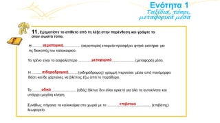 α
Ενότητα 1
Ταξίδια, τόποι,
μεταφορικά μέσα
11.
Η .............................................. (αεροπορία) εταιρεία προσφέρει φτηνά εισιτήρια για
τις διακοπές του καλοκαιριού.
αεροπορική
Σχηματίστε το επίθετο από τη λέξη στην παρένθεση και γράψτε το
στον σωστό τύπο.
α
Το τρένο είναι το ασφαλέστερο ...................................................... (μεταφορά) μέσο.
μεταφορικό
Η ............................................ (σιδηρόδρομος) γραμμή περνούσε μέσα από πανέμορφα
δάση και δε χόρταινες να βλέπεις έξω από το παράθυρο.
σιδηροδρομική
Το .......................................... (οδός) δίκτυο δεν είναι αρκετό για όλα τα αυτοκίνητα και
υπάρχει μεγάλη κίνηση.
οδικό
Συνήθως πήγαινα τα καλοκαίρια στο χωριό με το .......................................... (επιβάτης)
λεωφορείο.
επιβατικό
 