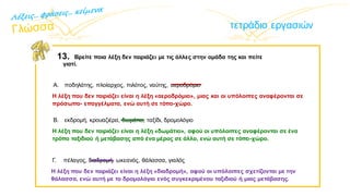 τετράδιο εργασιών
13. Βρείτε ποια λέξη δεν ταιριάζει με τις άλλες στην ομάδα της και πείτε
γιατί.
Α. ποδηλάτης, πλοίαρχος, πιλότος, ναύτης, αεροδρόμιο
Η λέξη που δεν ταιριάζει είναι η λέξη «αεροδρόμιο», μιας και οι υπόλοιπες αναφέρονται σε
πρόσωπα- επαγγέλματα, ενώ αυτή σε τόπο-χώρο.
Β. εκδρομή, κρουαζιέρα, δωμάτιο, ταξίδι, δρομολόγιο
Η λέξη που δεν ταιριάζει είναι η λέξη «δωμάτιο», αφού οι υπόλοιπες αναφέρονται σε ένα
τρόπο ταξιδιού ή μετάβασης από ένα μέρος σε άλλο, ενώ αυτή σε τόπο-χώρο.
Γ. πέλαγος, διαδρομή, ωκεανός, θάλασσα, γιαλός
Η λέξη που δεν ταιριάζει είναι η λέξη «διαδρομή», αφού οι υπόλοιπες σχετίζονται με την
θάλασσα, ενώ αυτή με το δρομολόγιο ενός συγκεκριμένου ταξιδιού ή μιας μετάβασης.
 