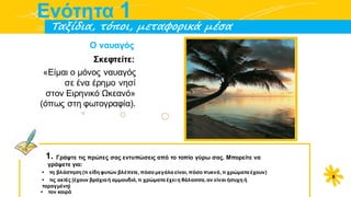 α
Eνότητα 1
Tαξίδια, τόποι, μεταφορικά μέσα
Ο ναυαγός
Σκεφτείτε:
«Είμαι ο μόνος ναυαγός
σε ένα έρημο νησί
στον Ειρηνικό Ωκεανό»
(όπως στη φωτογραφία).
1. Γράψτε τις πρώτες σας εντυπώσεις από το τοπίο γύρω σας. Μπορείτε να
γράψετε για:
• τη βλάστηση (τι είδη φυτών βλέπετε, πόσο μεγάλα είναι, πόσο πυκνά, τι χρώματα έχουν)
• τις ακτές (έχουν βράχιαή αμμουδιά, τι χρώματα έχει η θάλασσα, αν είναι ήσυχη ή
ταραγμένη)
• τον καιρό
8
 