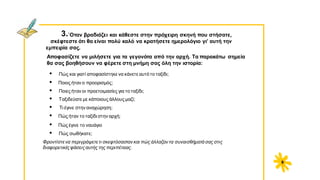 3.΄Oταν βραδιάζει και κάθεστε στην πρόχειρη σκηνή που στήσατε,
σκέφτεστε ότι θα είναι πολύ καλό να κρατήσετε ημερολόγιο γι’ αυτή την
εμπειρία σας.
Αποφασίζετε να μιλήσετε για τα γεγονότα από την αρχή. Τα παρακάτω σημεία
θα σας βοηθήσουν να φέρετε στη μνήμη σας όλη την ιστορία:
• Πώς και γιατί αποφασίστηκε να κάνετε αυτό το ταξίδι;
• Ποιος ήταν ο προορισμός;
• Ποιες ήταν οι προετοιμασίες για το ταξίδι;
• Tαξιδεύατε με κάποιους άλλους μαζί;
• Τι έγινε στην αναχώρηση;
• Πώς ήταν το ταξίδι στην αρχή;
• Πώς έγινε το ναυάγιο
• Πώς σωθήκατε;
Φροντίστενα περιγράψετετι σκεφτόσασταν και πώς άλλαζαν τα συναισθήματά σας στις
διαφορετικέςφάσειςαυτής της περιπέτειας.
9
 