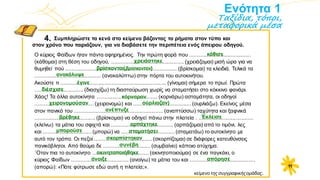 Ενότητα 1
Ταξίδια, τόποι,
μεταφορικά μέσα
4.
Ο κύριος Φαίδων ήταν πάντα αφηρημένος. Την πρώτη φορά που ........................................
(κάθομαι) στη θέση του οδηγού, ................................................ (χρειάζομαι) μισή ώρα για να
θυμηθεί πού .......................................................................... (βρίσκομαι) τα κλειδιά. Τελικά τα
............................................ (ανακαλύπτω) στην πόρτα του αυτοκινήτου.
Ακούστε τι ...................................................................... (γίνομαι) σήμερα το πρωί. Πρώτα
................................ (διασχίζω) τη διασταύρωση χωρίς να σταματήσει στο κόκκινο φανάρι.
Χάος! Τα άλλα αυτοκίνητα ........................................ (κορνάρω) ασταμάτητα, οι οδηγοί
....................................... (χειρονομώ) και ...................................... (ουρλιάζω). Εκείνος μέσα
στον πανικό του ........................................................... (αναπτύσσω) ταχύτητα και ξαφνικά
........................................ (βρίσκομαι) να οδηγεί πάνω στην πλατεία . ....................................
(κλείνω) τα μάτια του σφιχτά και ......................................... (αρπάζομαι) από το τιμόνι, λες
και ................................ (μπορώ) να ................................... (σταματάω) το αυτοκίνητο με
αυτό τον τρόπο. Οι πεζοί ...................................... (σκορπίζομαι) σε διάφορες κατευθύνσεις
πανικόβλητοι. Από θαύμα δε ............................... (συμβαίνει) κάποιο ατύχημα.
΄Oταν πια το αυτοκίνητο ..................................... (ακινητοποιούμαι) σε ένα παγκάκι, ο
κύριος Φαίδων ...................................... (ανοίγω) τα μάτια του και ...........................................
(απορώ): «Πότε φύτρωσε εδώ αυτή η πλατεία;».
κείμενο της συγγραφικήςομάδας.
κάθισε
Συμπληρώστε τα κενά στο κείμενο βάζοντας τα ρήματα στον τύπο και
στον χρόνο που ταιριάζουν, για να διαβάσετε την περιπέτεια ενός άπειρου οδηγού.
χρειάστηκε
βρίσκονται(βρίσκονταν)
ανακάλυψε
έγινε
κόρναραν
χειρονομούσαν ούρλιαζαν)
ανέπτυξε
βρέθηκε
αρπάχτηκε
μπορούσε σταματήσει
σκορπίστηκαν
συνέβη
ακινητοποιήθηκε
Έκλεισε
διέσχισε
άνοιξε απόρησε
11
 