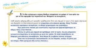 τετράδιο εργασιών
5.Tο ίδιο απόγευμα ο κύριος Φαίδων αποφάσισε να γράψει σ’ έναν φίλο του
για να του αφηγηθεί την περιπέτειά του. Mπορείτε να συνεχίσετε;
12
Κάθε φορά η αφηρημάδα μού προκαλεί προβλήματα. Έτσι και σήμερα το πρωί. Στην αρχή, ξεχνιέμαι
και διασχίζω τη διασταύρωση χωρίς να
…………................................................................................................................................................................
...............................................................................................................................................................................
...............................................................................................................................................................................
...............................................................................................................................................................................
...............................................................................................................................................................................
............................................................................………........................................................................................
...............................................................................................................................................................................
...............................................................................................................................................................................
...............................................................................................................................................................................
...............................................................................................................................................................................
...................................................................................................................................................
σταματήσω στο κόκκινο φανάρι. Χάος! Τα άλλα
αυτοκίνητα κορνάρουν ασταμάτητα, οι οδηγοί χειρονομούν και ουρλιάζουν.
Εγώ μέσα στον πανικό μου αναπτύσσω ταχύτητα και ξαφνικά βρίσκομαι να
οδηγώ πάνω στην πλατεία .
Κλείνω τα μάτια μου σφιχτά και αρπάζομαι από το τιμόνι, λες και μπορούσα
(μπορώ) να σταματήσω το αυτοκίνητο με αυτό τον τρόπο. Οι πεζοί σκορπίζονται σε
διάφορες κατευθύνσεις πανικόβλητοι. Από θαύμα δε συμβαίνει κάποιο ατύχημα.
Όταν πια το αυτοκίνητο ακινητοποιείται σε ένα παγκάκι, ανοίγω τα μάτια μου
και απορώ «Πότε φύτρωσε εδώ αυτή η πλατεία;».
 