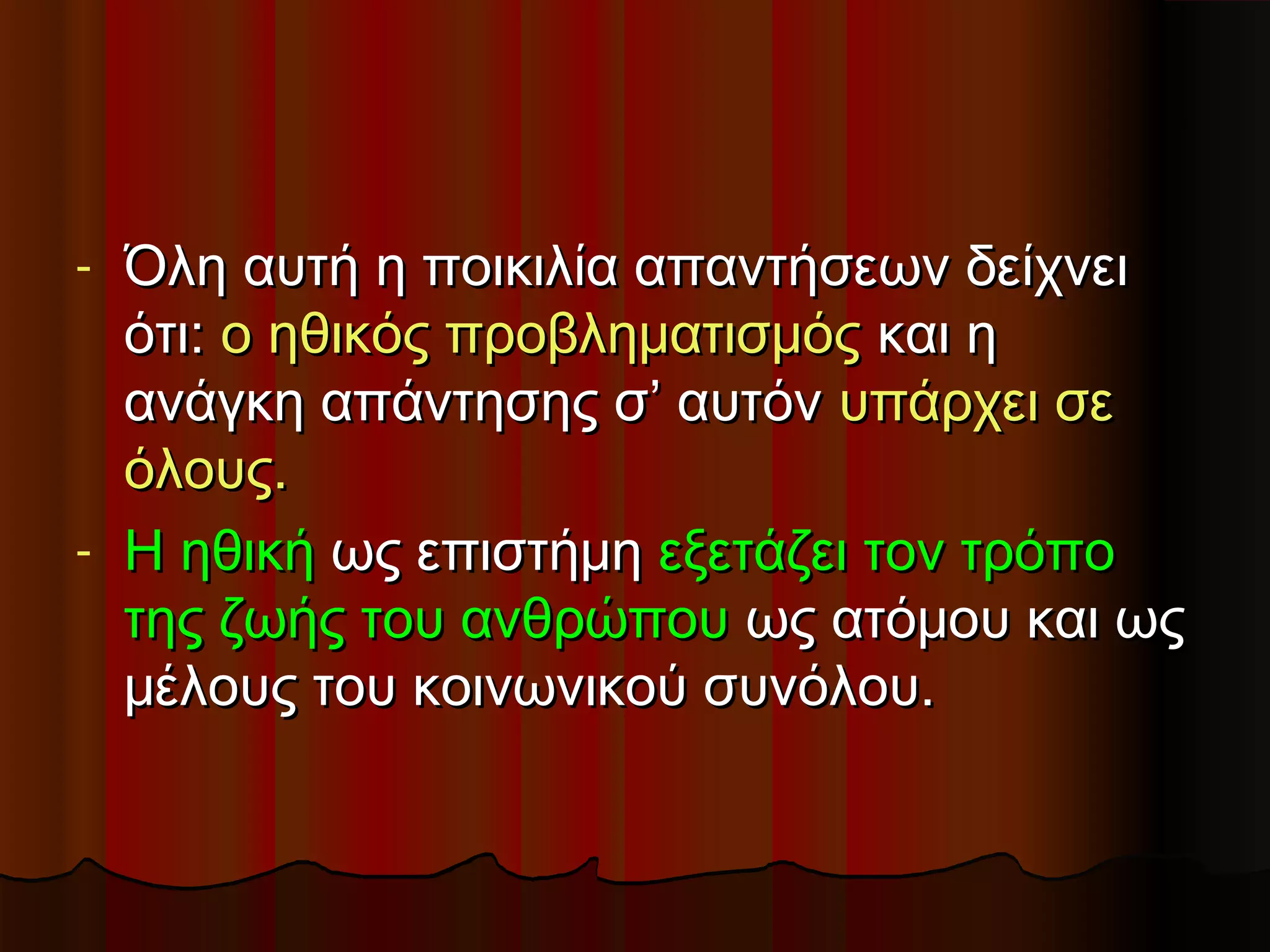 - Όλη αυτή η ποικιλία απαντήσεων δείχνει
  ότι: ο ηθικός προβληματισμός και η
  ανάγκη απάντησης σ’ αυτόν υπάρχει σε
  όλους.
- Η ηθική ως επιστήμη εξετάζει τον τρόπο
  της ζωής του ανθρώπου ως ατόμου και ως
  μέλους του κοινωνικού συνόλου.
 