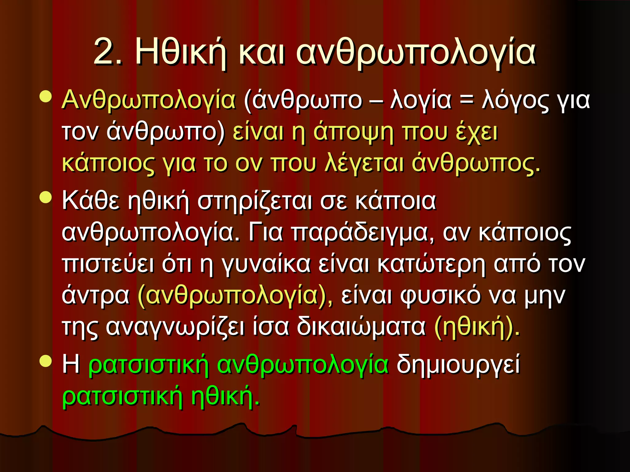 2. Ηθική και ανθρωπολογία
 Ανθρωπολογία (άνθρωπο – λογία = λόγος για
  τον άνθρωπο) είναι η άποψη που έχει
  κάποιος για το ον που λέγεται άνθρωπος.
 Κάθε ηθική στηρίζεται σε κάποια
  ανθρωπολογία. Για παράδειγμα, αν κάποιος
  πιστεύει ότι η γυναίκα είναι κατώτερη από τον
  άντρα (ανθρωπολογία), είναι φυσικό να μην
  της αναγνωρίζει ίσα δικαιώματα (ηθική).
 Η ρατσιστική ανθρωπολογία δημιουργεί
  ρατσιστική ηθική.
 