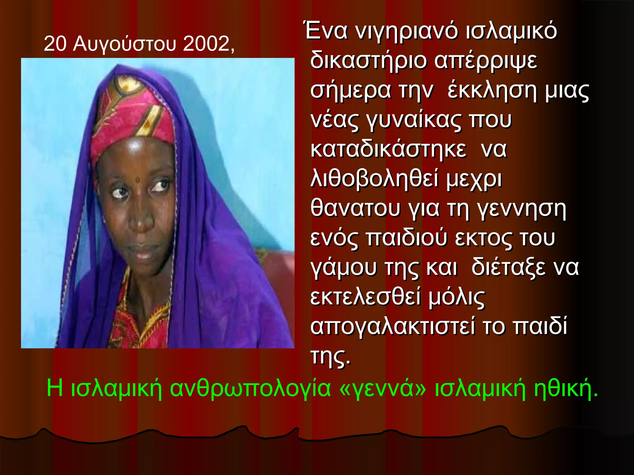 20 Αυγούστου 2002,
                    Ένα νιγηριανό ισλαμικό
                     δικαστήριο απέρριψε
                     σήμερα την  έκκληση μιας
                     νέας γυναίκας που
                     καταδικάστηκε  να
                     λιθοβοληθεί μεχρι
                     θανατου για τη γεννηση
                     ενός παιδιού εκτος του
                     γάμου της και  διέταξε να
                     εκτελεσθεί μόλις
                     απογαλακτιστεί το παιδί
                     της.
Η ισλαμική ανθρωπολογία «γεννά» ισλαμική ηθική.
 