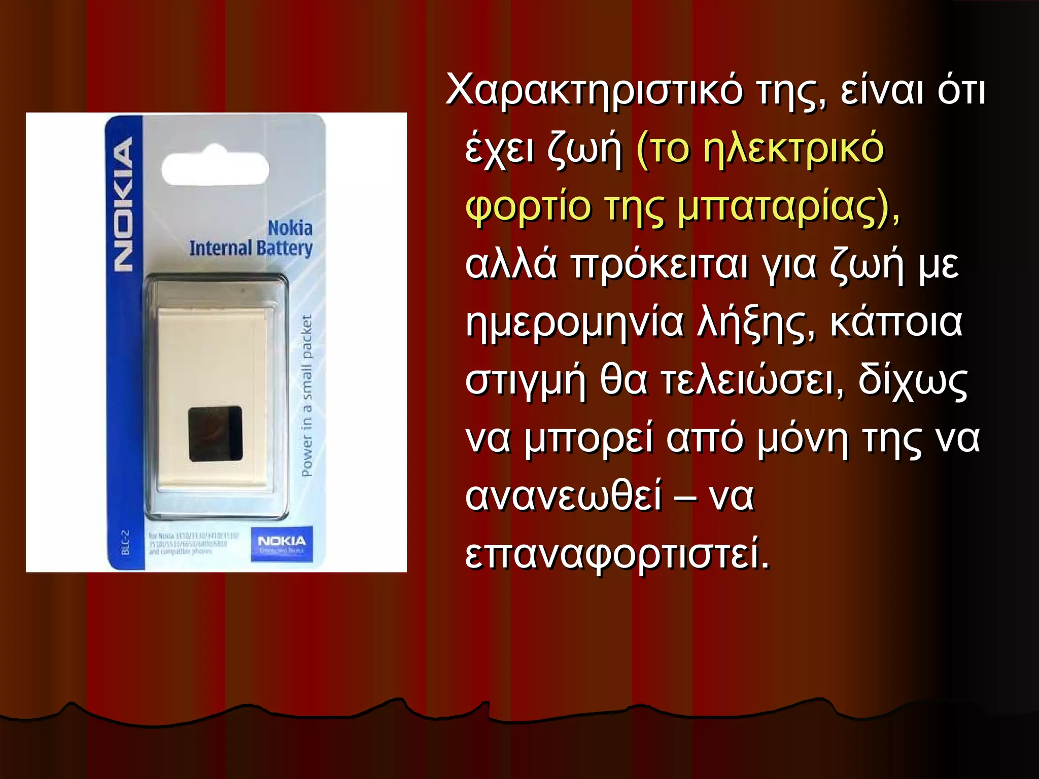 Χαρακτηριστικό της, είναι ότι
 έχει ζωή (το ηλεκτρικό
 φορτίο της μπαταρίας),
 αλλά πρόκειται για ζωή με
 ημερομηνία λήξης, κάποια
 στιγμή θα τελειώσει, δίχως
 να μπορεί από μόνη της να
 ανανεωθεί – να
 επαναφορτιστεί.
 