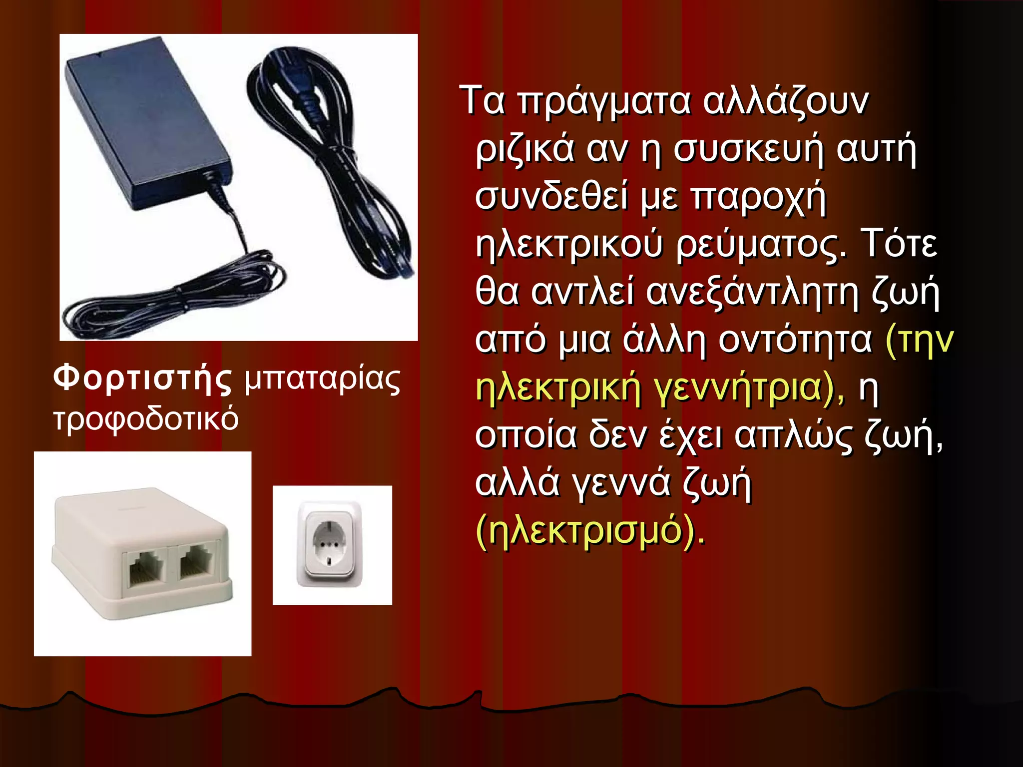 Τα πράγματα αλλάζουν
                       ριζικά αν η συσκευή αυτή
                       συνδεθεί με παροχή
                       ηλεκτρικού ρεύματος. Τότε
                       θα αντλεί ανεξάντλητη ζωή
                       από μια άλλη οντότητα (την
Φορτιστής μπαταρίας    ηλεκτρική γεννήτρια), η
τροφοδοτικό
                       οποία δεν έχει απλώς ζωή,
                       αλλά γεννά ζωή
                       (ηλεκτρισμό).
 