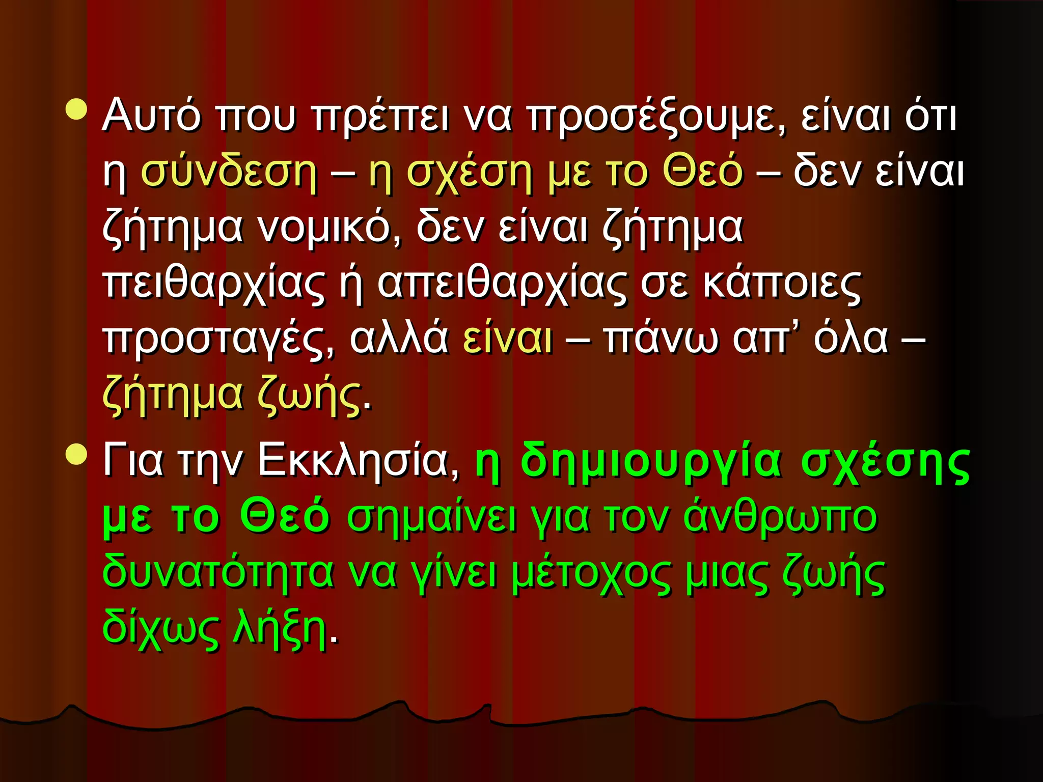  Αυτό που πρέπει να προσέξουμε, είναι ότι
  η σύνδεση – η σχέση με το Θεό – δεν είναι
  ζήτημα νομικό, δεν είναι ζήτημα
  πειθαρχίας ή απειθαρχίας σε κάποιες
  προσταγές, αλλά είναι – πάνω απ’ όλα –
  ζήτημα ζωής.
 Για την Εκκλησία, η δημιουργία σχέσης
  με το Θεό σημαίνει για τον άνθρωπο
  δυνατότητα να γίνει μέτοχος μιας ζωής
  δίχως λήξη.
 