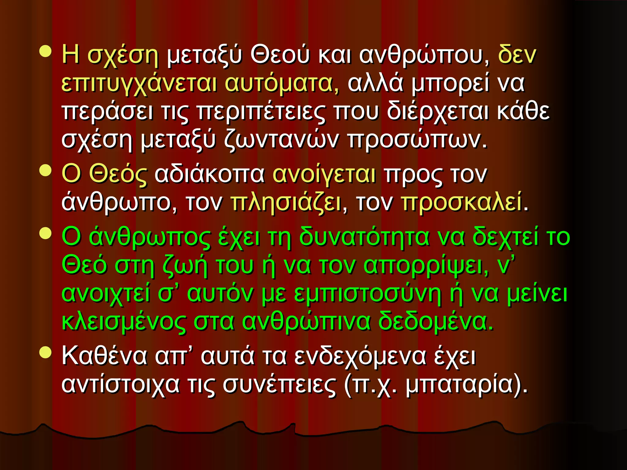  Η σχέση μεταξύ Θεού και ανθρώπου, δεν
  επιτυγχάνεται αυτόματα, αλλά μπορεί να
  περάσει τις περιπέτειες που διέρχεται κάθε
  σχέση μεταξύ ζωντανών προσώπων.
 Ο Θεός αδιάκοπα ανοίγεται προς τον
  άνθρωπο, τον πλησιάζει, τον προσκαλεί.
 Ο άνθρωπος έχει τη δυνατότητα να δεχτεί το
  Θεό στη ζωή του ή να τον απορρίψει, ν’
  ανοιχτεί σ’ αυτόν με εμπιστοσύνη ή να μείνει
  κλεισμένος στα ανθρώπινα δεδομένα.
 Καθένα απ’ αυτά τα ενδεχόμενα έχει
  αντίστοιχα τις συνέπειες (π.χ. μπαταρία).
 