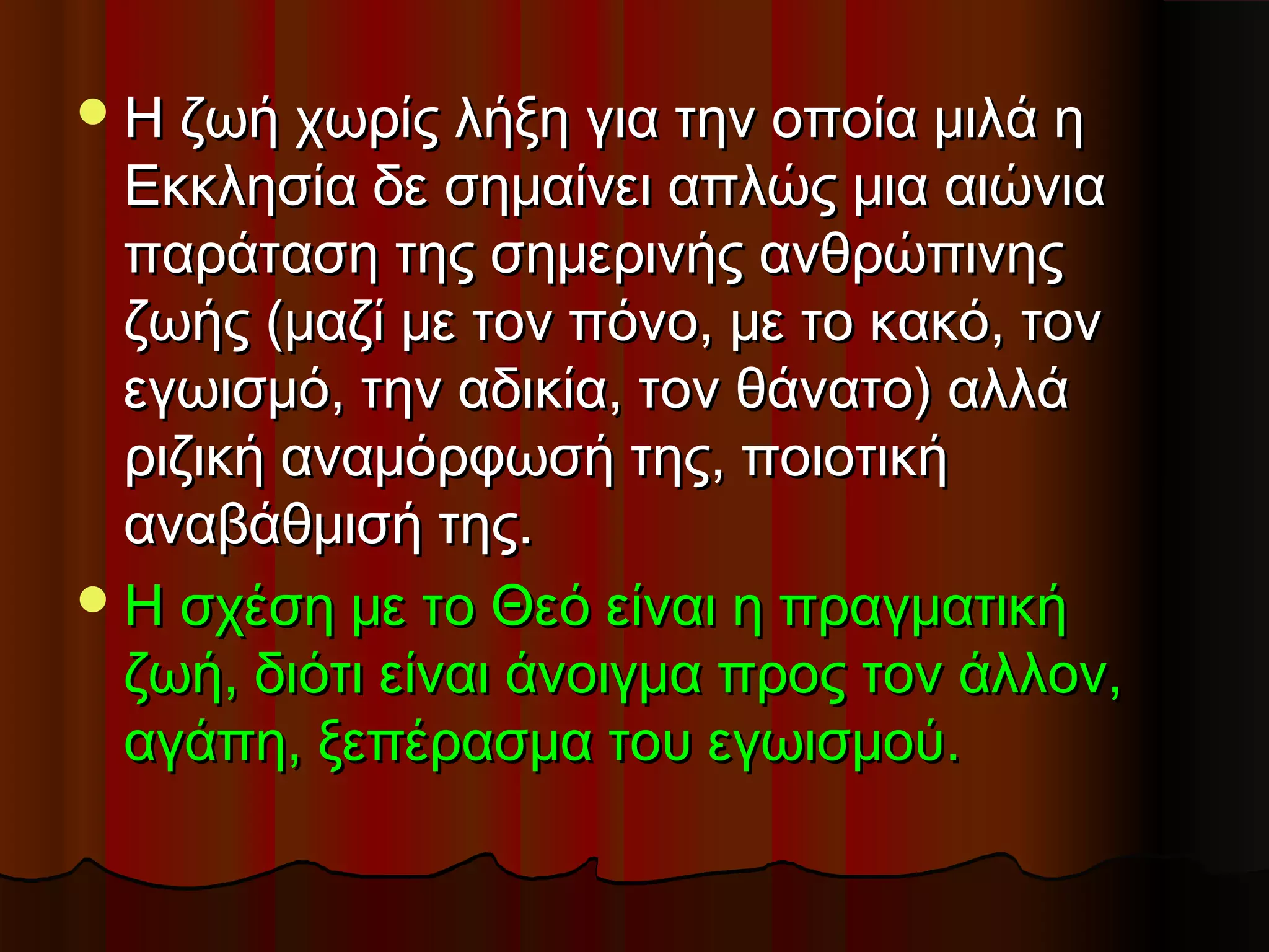  Η ζωή χωρίς λήξη για την οποία μιλά η
  Εκκλησία δε σημαίνει απλώς μια αιώνια
  παράταση της σημερινής ανθρώπινης
  ζωής (μαζί με τον πόνο, με το κακό, τον
  εγωισμό, την αδικία, τον θάνατο) αλλά
  ριζική αναμόρφωσή της, ποιοτική
  αναβάθμισή της.
 Η σχέση με το Θεό είναι η πραγματική
  ζωή, διότι είναι άνοιγμα προς τον άλλον,
  αγάπη, ξεπέρασμα του εγωισμού.
 