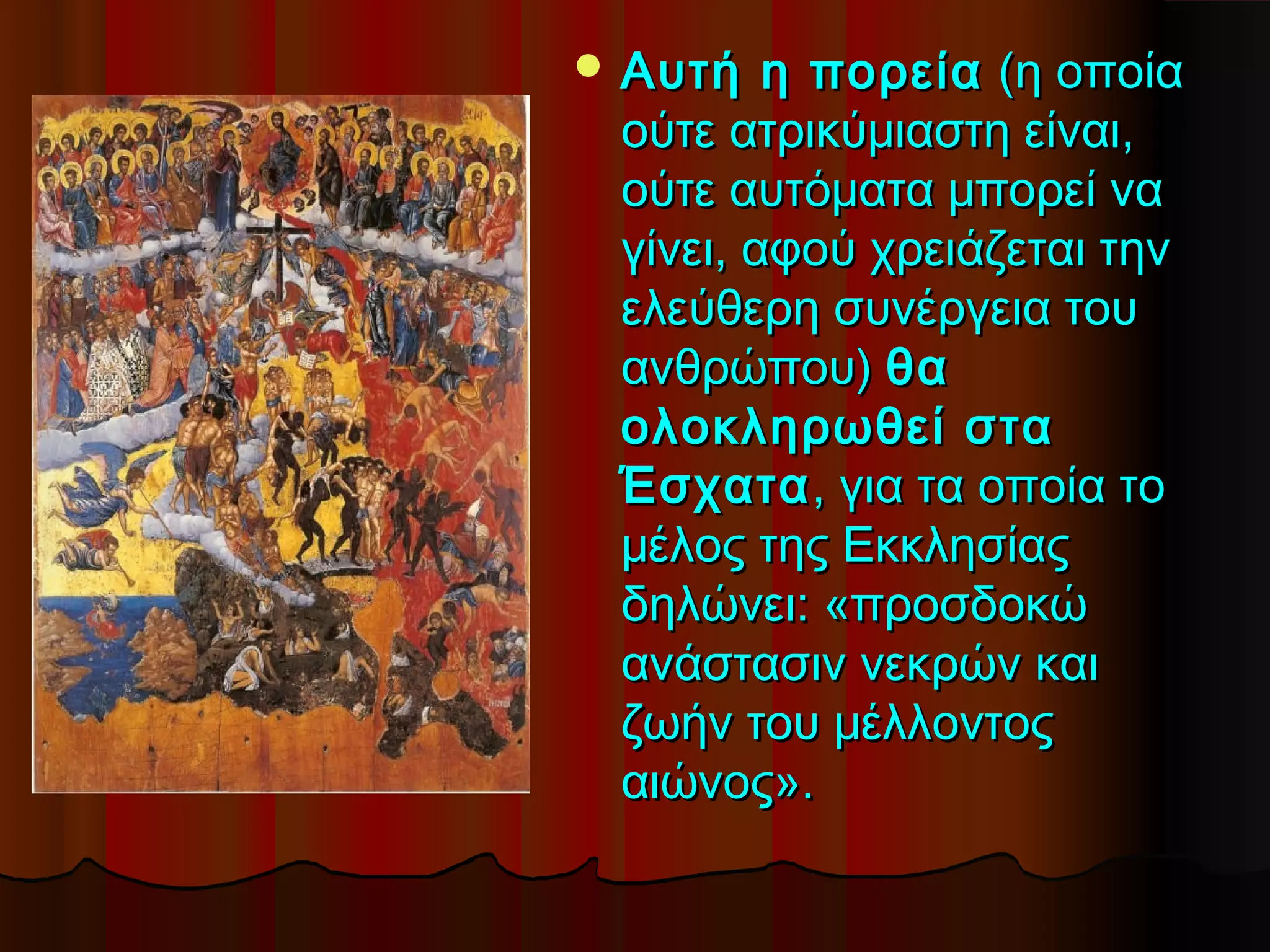  Αυτή   η πορεία (η οποία
 ούτε ατρικύμιαστη είναι,
 ούτε αυτόματα μπορεί να
 γίνει, αφού χρειάζεται την
 ελεύθερη συνέργεια του
 ανθρώπου) θα
 ολοκληρωθεί στα
 Έσχατα , για τα οποία το
 μέλος της Εκκλησίας
 δηλώνει: «προσδοκώ
 ανάστασιν νεκρών και
 ζωήν του μέλλοντος
 αιώνος».
 