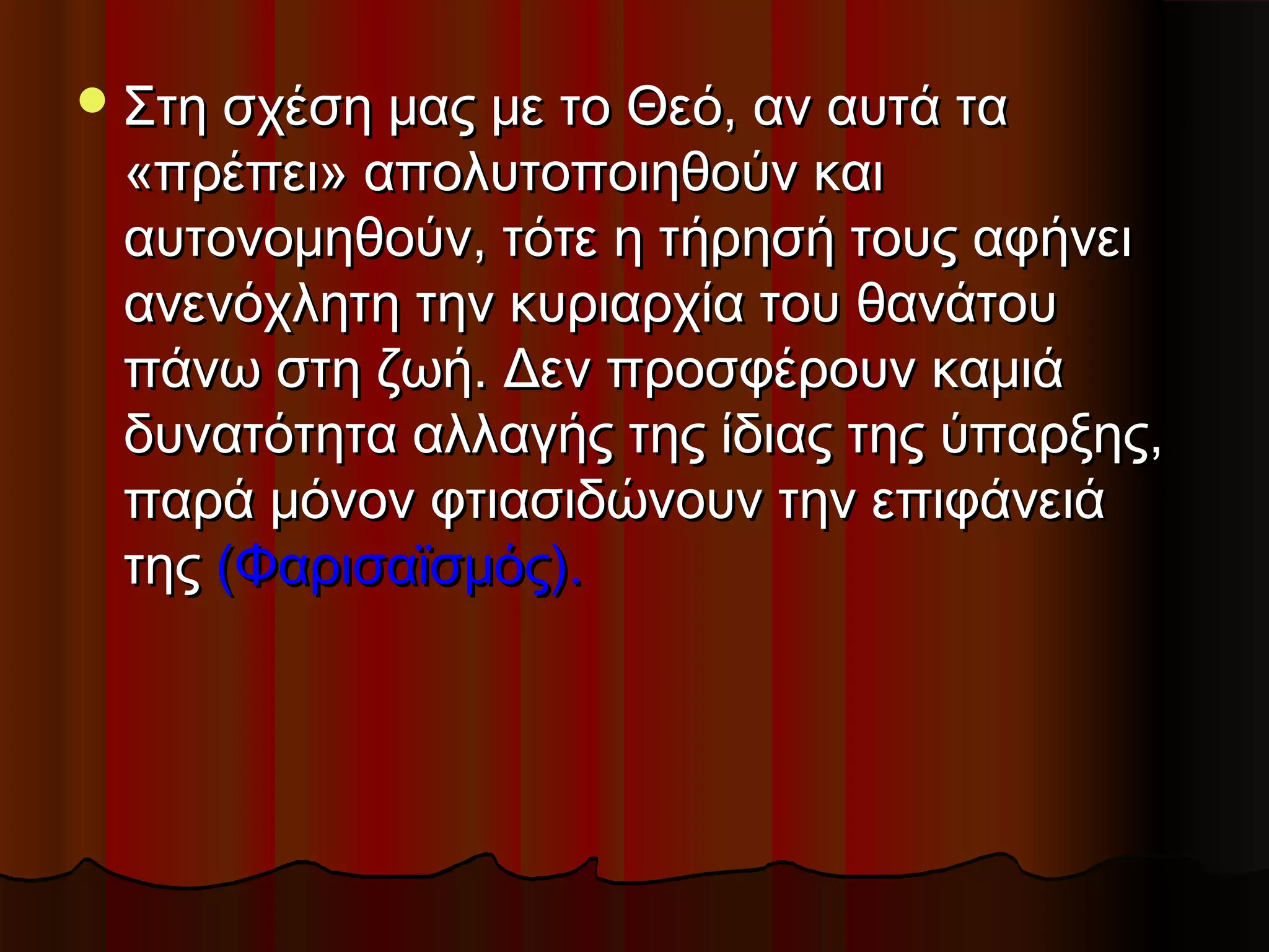  Στη σχέση μας με το Θεό, αν αυτά τα
 «πρέπει» απολυτοποιηθούν και
 αυτονομηθούν, τότε η τήρησή τους αφήνει
 ανενόχλητη την κυριαρχία του θανάτου
 πάνω στη ζωή. Δεν προσφέρουν καμιά
 δυνατότητα αλλαγής της ίδιας της ύπαρξης,
 παρά μόνον φτιασιδώνουν την επιφάνειά
 της (Φαρισαϊσμός).
 