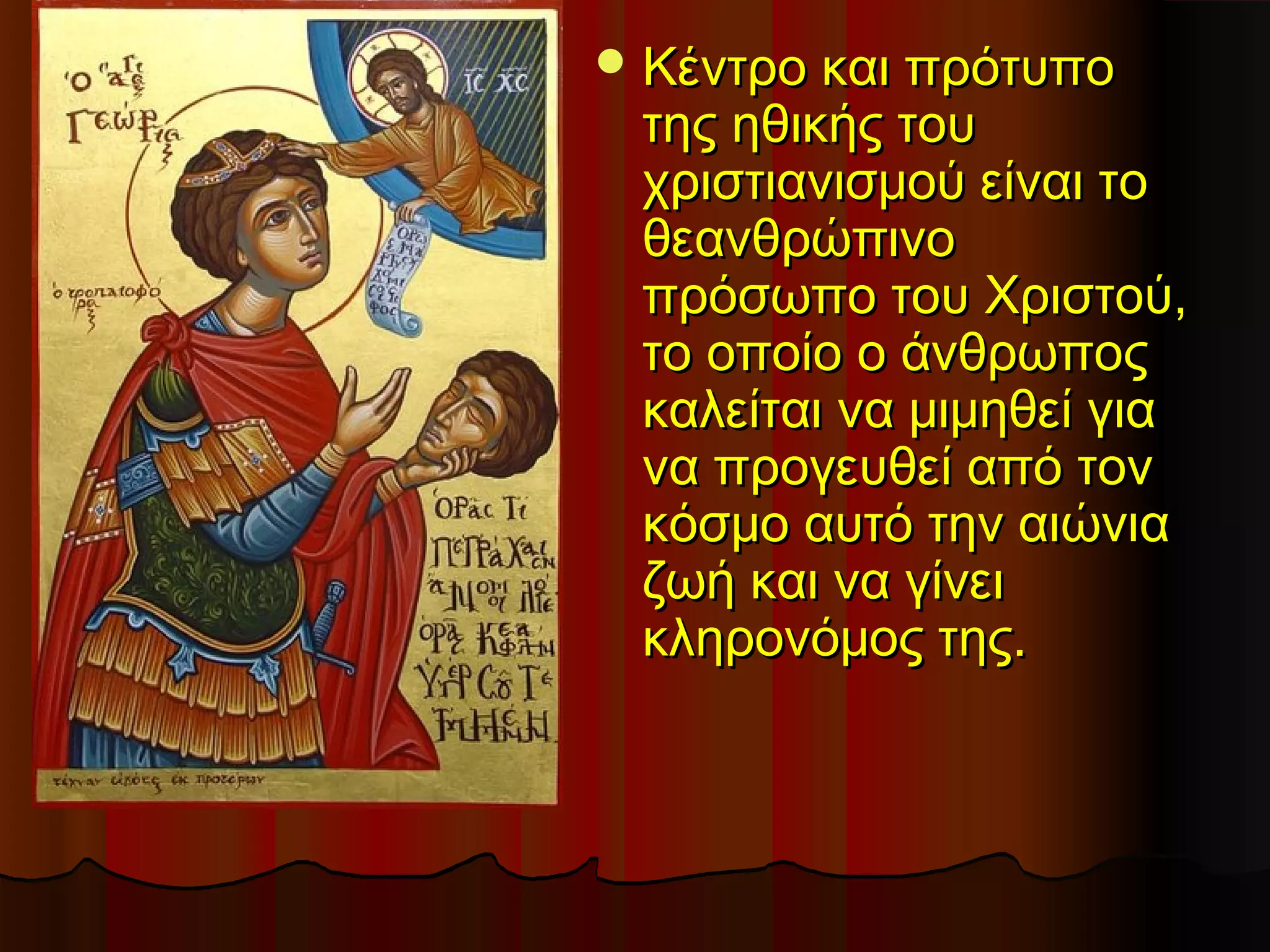  Κέντρο και πρότυπο
 της ηθικής του
 χριστιανισμού είναι το
 θεανθρώπινο
 πρόσωπο του Χριστού,
 το οποίο ο άνθρωπος
 καλείται να μιμηθεί για
 να προγευθεί από τον
 κόσμο αυτό την αιώνια
 ζωή και να γίνει
 κληρονόμος της.
 