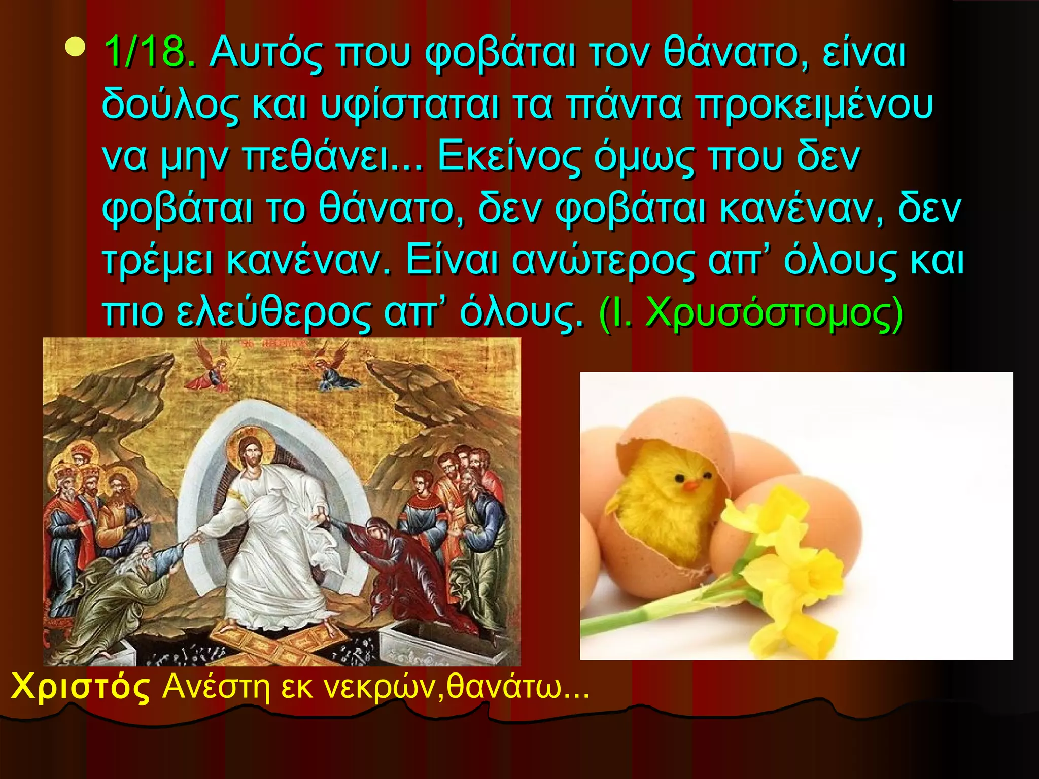  1/18. Αυτός που φοβάται τον θάνατο, είναι
     δούλος και υφίσταται τα πάντα προκειμένου
     να μην πεθάνει... Εκείνος όμως που δεν
     φοβάται το θάνατο, δεν φοβάται κανέναν, δεν
     τρέμει κανέναν. Είναι ανώτερος απ’ όλους και
     πιο ελεύθερος απ’ όλους. (Ι. Χρυσόστομος)




Χριστός Ανέστη εκ νεκρών,θανάτω...
 
