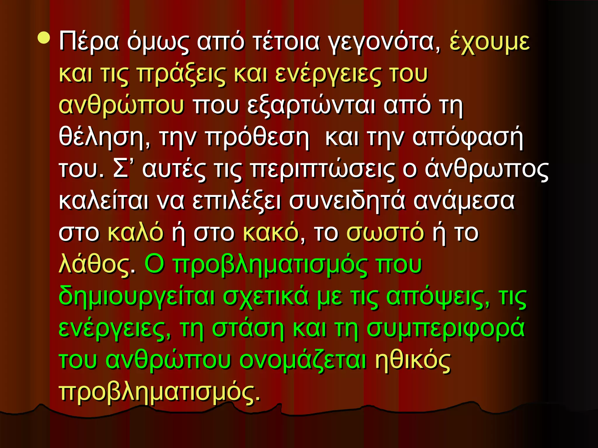  Πέρα όμως από τέτοια γεγονότα,   έχουμε
 και τις πράξεις και ενέργειες του
 ανθρώπου που εξαρτώνται από τη
 θέληση, την πρόθεση και την απόφασή
 του. Σ’ αυτές τις περιπτώσεις ο άνθρωπος
 καλείται να επιλέξει συνειδητά ανάμεσα
 στο καλό ή στο κακό, το σωστό ή το
 λάθος. Ο προβληματισμός που
 δημιουργείται σχετικά με τις απόψεις, τις
 ενέργειες, τη στάση και τη συμπεριφορά
 του ανθρώπου ονομάζεται ηθικός
 προβληματισμός.
 