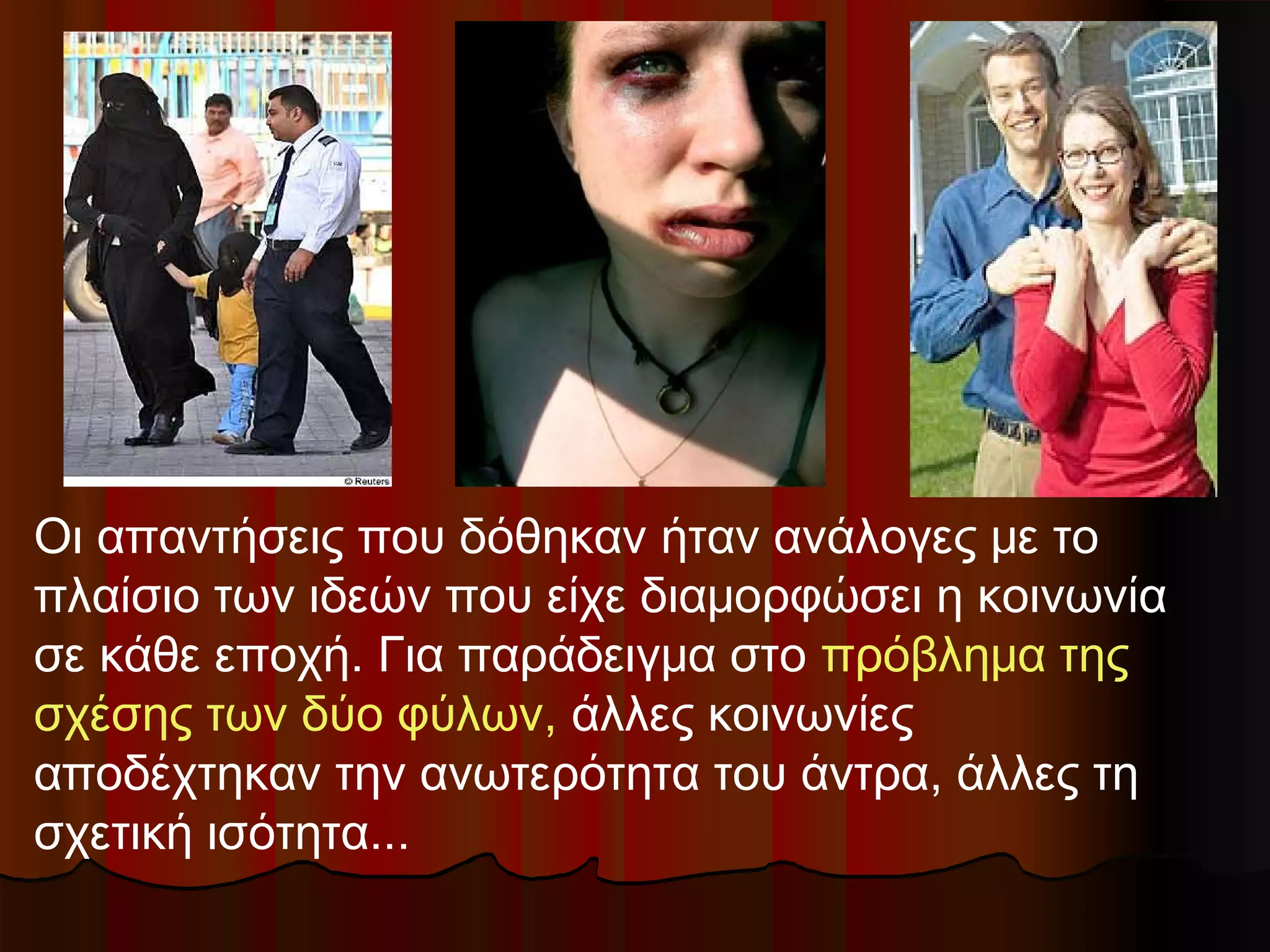 Οι απαντήσεις που δόθηκαν ήταν ανάλογες με το
πλαίσιο των ιδεών που είχε διαμορφώσει η κοινωνία
σε κάθε εποχή. Για παράδειγμα στο πρόβλημα της
σχέσης των δύο φύλων, άλλες κοινωνίες
αποδέχτηκαν την ανωτερότητα του άντρα, άλλες τη
σχετική ισότητα...
 