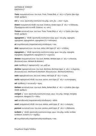 ΛΑΤΙΝΙΚΑ Β΄ΛΥΚΕΙΟΥ
ΕΝΟΤΗΤΑ 2η
Troia: ονομαστική ενικ. του ουσ. Troia, Troiae (θηλ. α΄ κλ.) = η Τροία. [Δεν έχει
πληθ. αριθμό.]
est: γ΄ ενικ. οριστικής ενεστώτα του ρήμ. sum, fui, –, esse = είμαι.
Graeci: ονομαστική πληθ. του ουσ. Graecus, Graeci (αρσ. β΄ κλ.) = ο Έλληνας.
[Προέρχεται από το επίθ. Graecus, –a, –um.]
Troiam: αιτιατική ενικ. του ουσ. Troia, Troiae (θηλ. α΄ κλ.) = η Τροία. [Δεν έχει
πληθ. αριθμό.]
oppugnant: γ΄ πληθ. οριστικής ενεστώτα ενεργ. φων. του ρήμ. oppugno,
oppugnavi, oppugnatum, oppugnare (1) = πολιορκώ.
et: συμπλεκτικός (παρατακτικός) σύνδεσμος = και.
dolo: αφαιρετική ενικ. του ουσ. dolus, doli (αρσ. β΄ κλ.) = ο δόλος.
expugnant: γ΄ πληθ. οριστικής ενεστώτα ενεργ. φων. του ρήμ. expugno,
expugnavi, expugnatum, expugnare (1) = κυριεύω.
Aeneas: ονομαστική ενικ. του ουσ. Aeneas, Aeneae (αρσ. α΄ κλ.) = ο Αινείας.
[Αιτιατική ενικ.: Αeneam & Αenean.]
cum: πρόθεση (+ αφαιρετική) = με, μαζί με.
Anchisa: αφαιρετική ενικ. του ουσ. Anchises, Anchisae (αρσ. α΄ κλ.) = ο Αγχίσης.
[Αιτιατική ενικ.: Anchisam & Anchisen. Kλητική ενικ.: Anchisa & Anchise.]
nato: αφαιρετική ενικ. του ουσ. natus, nati (αρσ. β΄ κλ.) = ο γιος.
sociis: αφαιρετική πληθ. του ουσ. socius, socii (αρσ. β΄ κλ.) = ο σύντροφος.
ad: πρόθεση (+ αιτιατική) = προς.
Italiam: αιτιατική ενικ. του ουσ. Italia, Italiae (θηλ. α΄ κλ.) = η Ιταλία. [Δεν έχει
πληθ. αριθμό.]
navigat: γ΄ ενικ. οριστικής ενεστώτα ενεργ. φων. του ρήμ. navigo, navigavi,
navigatum, navigare (1) = πλέω.
sed: αντιθετικός (παρατακτικός) σύνδεσμος = αλλά.
venti: ονομαστική πληθ. του ουσ. ventus, venti (αρσ. β΄ κλ.) = ο άνεμος.
pontum: αιτιατική ενικ. του ουσ. pontus, ponti (αρσ. β΄ κλ.) = η θάλασσα.
turbant: γ΄ πληθ. οριστικής ενεστώτα ενεργ. φων. του ρήμ. turbo, turbavi,
turbatum, turbare (1) = ταράζω.
et: συμπλεκτικός (παρατακτικός) σύνδεσμος = και.
Επιμέλεια: Σοφία Τελίδου
 
