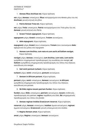 ΛΑΤΙΝΙΚΑ Β΄ΛΥΚΕΙΟΥ
ΕΝΟΤΗΤΑ 2η
1. Aeneas filius Anchisae est. Κύρια πρόταση
est: ρήμα, Aeneas: υποκείμενο, filius: κατηγορούμενο στο Aeneas μέσω του est,
Anchisae: γενική κτητική στο filius.
2. Patria Aeneae Troia est. Κύρια πρόταση
est: ρήμα, Troia: υποκείμενο, Patria: κατηγορούμενο στο Troia μέσω του est,
Aeneae: γενική κτητική στο Patria.
3. Graeci Troiam oppugnant. Κύρια πρόταση
oppugnant: ρήμα, Graeci: υποκείμενο, Troiam: αντικείμενο.
4. dolo expugnant. Κύρια πρόταση
expugnant: ρήμα, Graeci: (ενν.) υποκείμενο, Troiam: (ενν.) αντικείμενο dolo:
αφαιρετική του μέσου στο expugnant.
5. Aeneas cum Anchisa, cum nato et cum sociis ad Italiam navigat.
Κύρια πρόταση
navigat: ρήμα, Aeneas: υποκείμενο, cum Anchisa, cum nato, cum sociis:
εμπρόθετοι επιρρηματικοί προσδιορισμοί της συνοδείας στο navigat, ad
Italiam: εμπρόθετος επιρρηματικός προσδιορισμός του τόπου που δηλώνει
κατεύθυνση στο navigat.
6. Sed venti pontum turbant. Κύρια πρόταση
turbant: ρήμα, venti: υποκείμενο, pontum: αντικείμενο.
7. Aenean in Africam portant. Κύρια πρόταση
portant: ρήμα, venti: υποκείμενο, Aenean: αντικείμενο, in Africam:
εμπρόθετος επιρρηματικός προσδιορισμός του τόπου που δηλώνει
κατεύθυνση στο portant.
8. Ibi Dido regina novam patriam fundat. Κύρια πρόταση
fundat: ρήμα, Dido: υποκείμενο, patriam: αντικείμενο, novam: επιθετικός
προσδιορισμός στο patriam, regina: παράθεση στο Dido, Ibi: επιρρηματικός
προσδιορισμός του τόπου στο fundat.
9. Aeneas reginae insidias Graecorum renarrat. Κύρια πρόταση
renarrat: ρήμα, Aeneas: υποκείμενο, insidias: άμεσο αντικείμενο, reginae:
έμμεσο αντικείμενο, Graecorum: γενική υποκειμενική στο insidias.
10. Regina Aenean amat. Κύρια πρόταση
amat: ρήμα, Regina: υποκείμενο, Aenean: αντικείμενο.
Επιμέλεια: Σοφία Τελίδου
 