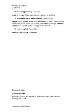 ΛΑΤΙΝΙΚΑ Β΄ΛΥΚΕΙΟΥ
ΕΝΟΤΗΤΑ 2η
11. Aeneas reginam. Κύρια πρόταση
amat: (ενν.) ρήμα, Aeneas: υποκείμενο, reginam: αντικείμενο.
12. Denique Aeneas in Italiam navigat. Κύρια πρόταση
navigat: ρήμα, Aeneas: υποκείμενο, in Italiam: εμπρόθετος επιρρηματικός
προσδιορισμός του τόπου που δηλώνει κατεύθυνση στο navigat, Denique:
επιρρηματικός προσδιορισμός του χρόνου στο navigat.
13. regina exspirat. Κύρια πρόταση
exspirat: ρήμα, regina: υποκείμενο.
Διδώ και Αινείας
Διδακτικοί στόχοι
Kλίση δευτερόκλιτων ουσιαστικών, προσωπικές αντωνυμίες, δεικτική
αντωνυμία ille-a-ud.
Επιμέλεια: Σοφία Τελίδου
 