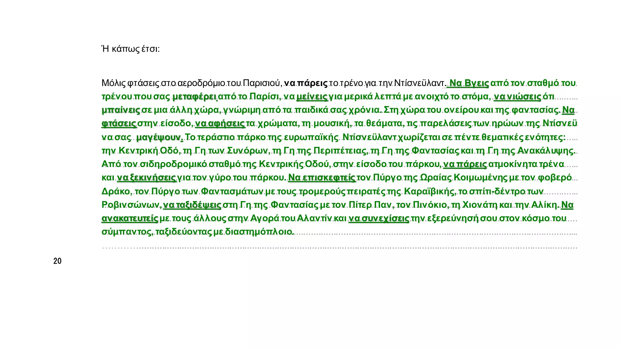 α
α
…………...............................................................................................................................................................................
..............................................................................................................................................................................................
..............................................................................................................................................................................................
..............................................................................................................................................................................................
..............................................................................................................................................................................................
.………..................................................................................................................................................................................
..............................................................................................................................................................................................
..............................................................................................................................................................................................
..............................................................................................................................................................................................
...........................................................................................................................................................................................
…………...............................................................................................................................................................................
..............................................................................................................................................................................................
…………...............................................................................................................................................................................
Ή κάπως έτσι:
Να Βγεις από τον σταθμό του
τρένουπουσας μεταφέρει από το Παρίσι, να μείνειςγια μερικά λεπτά με ανοιχτό το στόμα, να νιώσειςότι
μπαίνειςσε μια άλλη χώρα, γνώριμη από τα παιδικά σας χρόνια. Στη χώρα του ονείρουκαι της φαντασίας. Να
φτάσειςστην είσοδο, να αφήσεις τα χρώματα, τη μουσική, τα θεάματα, τις παρελάσειςτων ηρώων της Ντίσνεϋ
να σας μαγέψουν. Το τεράστιο πάρκο της ευρωπαϊκής Ντίσνεϋλαντχωρίζεται σε πέντε θεματικέςενότητες:
την Κεντρική Οδό, τη Γη των Συνόρων, τη Γη της Περιπέτειας, τη Γη της Φαντασίαςκαι τη Γη της Ανακάλυψης.
Από τον σιδηροδρομικό σταθμό της ΚεντρικήςΟδού, στην είσοδο του πάρκου, να πάρεις ατμοκίνητα τρένα
και να ξεκινήσεις για τον γύρο του πάρκου. Να επισκεφτείς τον Πύργο της Ωραίας Κοιμωμένης με τον φοβερό
Δράκο, τον Πύργο των Φαντασμάτων με τους τρομερούςπειρατέςτης Καραϊβικής, το σπίτι-δέντρο των
Ροβινσώνων,να ταξιδέψειςστη Γη της Φαντασίαςμε τον Πίτερ Παν, τον Πινόκιο, τη Χιονάτη και την Αλίκη. Να
ανακατευτείςμε τους άλλουςστην Αγορά τουΑλαντίν και να συνεχίσεις την εξερεύνησήσου στον κόσμο του
σύμπαντος, ταξιδεύονταςμε διαστημόπλοιο.
Μόλις φτάσεις στο αεροδρόμιο του Παρισιού,να πάρεις το τρένο για την Ντίσνεϋλαντ.
20
 