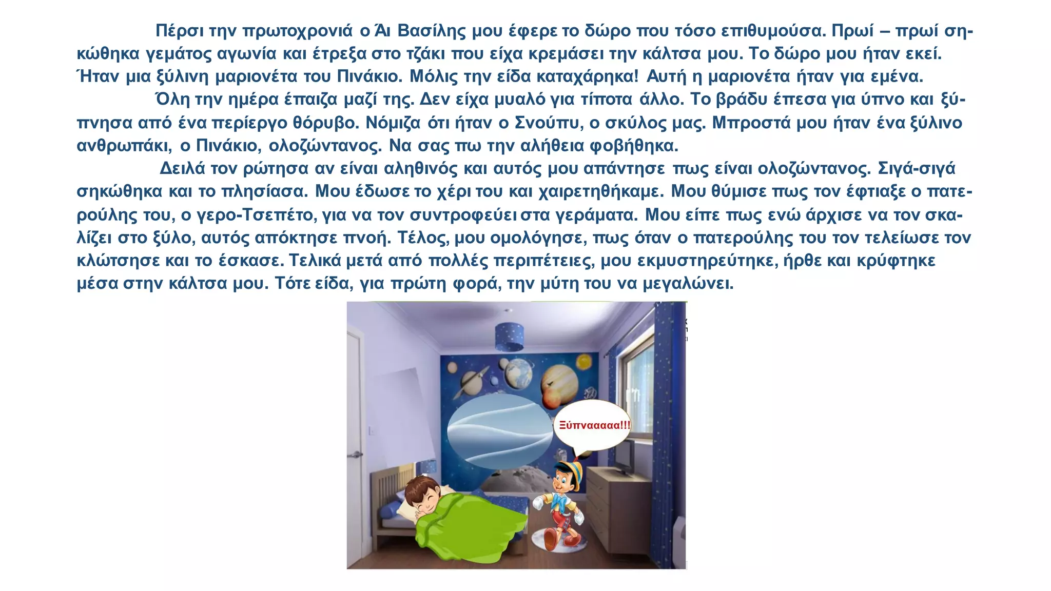 Πέρσι την πρωτοχρονιά ο Άι Βασίλης μου έφερε το δώρο που τόσο επιθυμούσα. Πρωί – πρωί ση-
κώθηκα γεμάτος αγωνία και έτρεξα στο τζάκι που είχα κρεμάσει την κάλτσα μου. Το δώρο μου ήταν εκεί.
Ήταν μια ξύλινη μαριονέτα του Πινάκιο. Μόλις την είδα καταχάρηκα! Αυτή η μαριονέτα ήταν για εμένα.
Όλη την ημέρα έπαιζα μαζί της. Δεν είχα μυαλό για τίποτα άλλο. Το βράδυ έπεσα για ύπνο και ξύ-
πνησα από ένα περίεργο θόρυβο. Νόμιζα ότι ήταν ο Σνούπυ, ο σκύλος μας. Μπροστά μου ήταν ένα ξύλινο
ανθρωπάκι, ο Πινάκιο, ολοζώντανος. Να σας πω την αλήθεια φοβήθηκα.
Δειλά τον ρώτησα αν είναι αληθινός και αυτός μου απάντησε πως είναι ολοζώντανος. Σιγά-σιγά
σηκώθηκα και το πλησίασα. Μου έδωσε το χέρι του και χαιρετηθήκαμε. Μου θύμισε πως τον έφτιαξε ο πατε-
ρούλης του, ο γερο-Τσεπέτο, για να τον συντροφεύει στα γεράματα. Μου είπε πως ενώ άρχισε να τον σκα-
λίζει στο ξύλο, αυτός απόκτησε πνοή. Τέλος, μου ομολόγησε, πως όταν ο πατερούλης του τον τελείωσε τον
κλώτσησε και το έσκασε. Τελικά μετά από πολλές περιπέτειες, μου εκμυστηρεύτηκε, ήρθε και κρύφτηκε
μέσα στην κάλτσα μου. Τότε είδα, για πρώτη φορά, την μύτη του να μεγαλώνει.
α
α
 