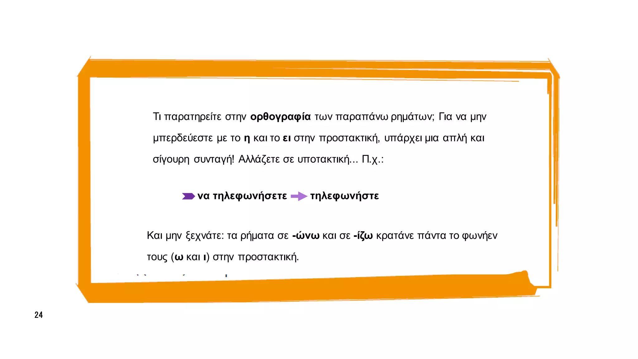 α
α
Τι παρατηρείτε στην ορθογραφία των παραπάνω ρημάτων; Για να μην
μπερδεύεστε με το η και το ει στην προστακτική, υπάρχει μια απλή και
σίγουρη συνταγή! Αλλάζετε σε υποτακτική... Π.χ.:
να τηλεφωνήσετε τηλεφωνήστε
Και μην ξεχνάτε: τα ρήματα σε -ώνω και σε -ίζω κρατάνε πάντα το φωνήεν
τους (ω και ι) στην προστακτική.
24
 