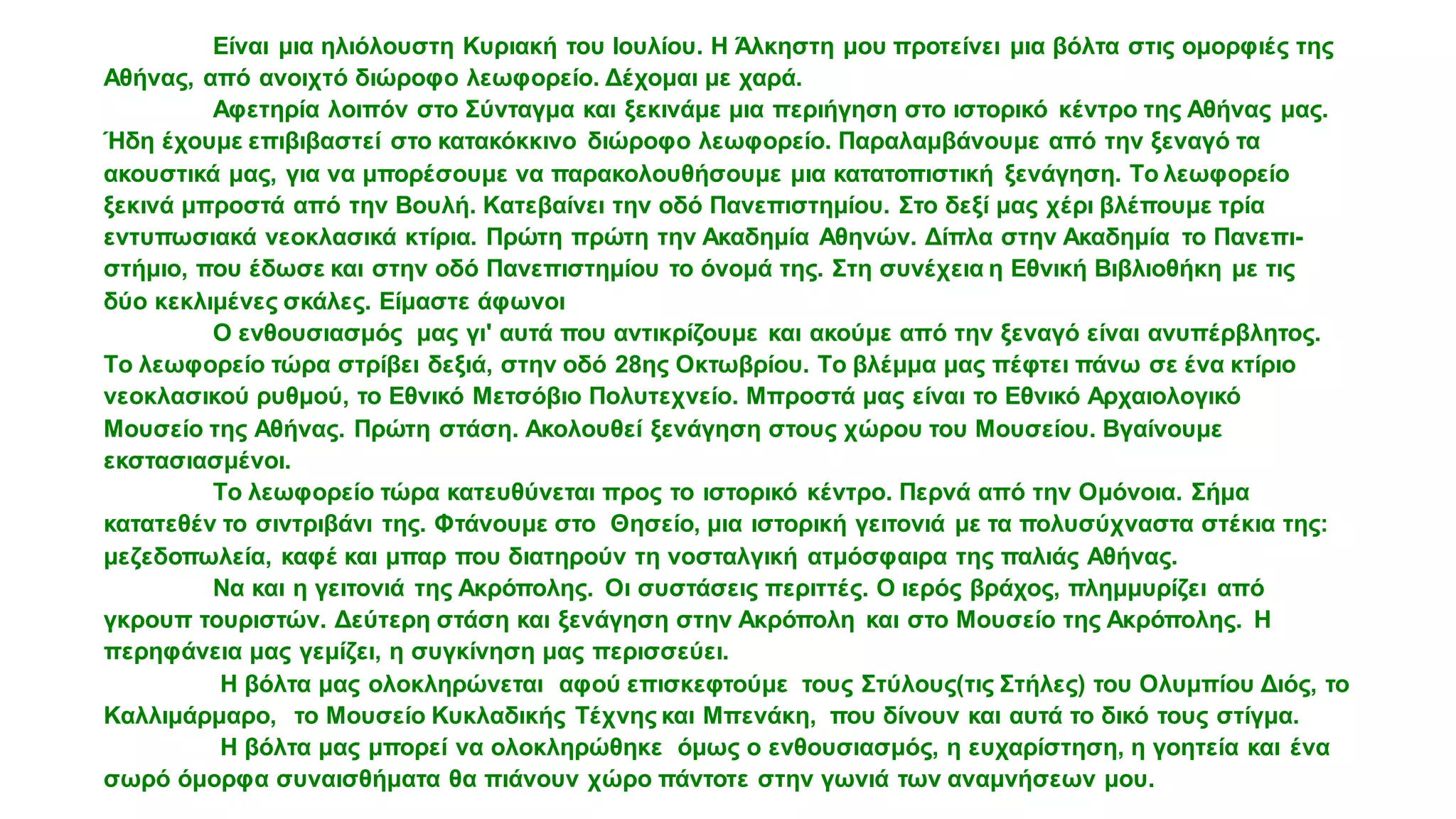 Είναι μια ηλιόλουστη Κυριακή του Ιουλίου. H Άλκηστη μου προτείνει μια βόλτα στις ομορφιές της
Αθήνας, από ανοιχτό διώροφο λεωφορείο. Δέχομαι με χαρά.
Αφετηρία λοιπόν στο Σύνταγμα και ξεκινάμε μια περιήγηση στο ιστορικό κέντρο της Αθήνας μας.
Ήδη έχουμε επιβιβαστεί στο κατακόκκινο διώροφο λεωφορείο. Παραλαμβάνουμε από την ξεναγό τα
ακουστικά μας, για να μπορέσουμε να παρακολουθήσουμε μια κατατοπιστική ξενάγηση. Το λεωφορείο
ξεκινά μπροστά από την Βουλή. Κατεβαίνει την οδό Πανεπιστημίου. Στο δεξί μας χέρι βλέπουμε τρία
εντυπωσιακά νεοκλασικά κτίρια. Πρώτη πρώτη την Ακαδημία Αθηνών. Δίπλα στην Ακαδημία το Πανεπι-
στήμιο, που έδωσε και στην οδό Πανεπιστημίου το όνομά της. Στη συνέχεια η Εθνική Βιβλιοθήκη με τις
δύο κεκλιμένες σκάλες. Είμαστε άφωνοι
Ο ενθουσιασμός μας γι' αυτά που αντικρίζουμε και ακούμε από την ξεναγό είναι ανυπέρβλητος.
Το λεωφορείο τώρα στρίβει δεξιά, στην οδό 28ης Οκτωβρίου. Το βλέμμα μας πέφτει πάνω σε ένα κτίριο
νεοκλασικού ρυθμού, το Εθνικό Μετσόβιο Πολυτεχνείο. Μπροστά μας είναι το Εθνικό Αρχαιολογικό
Μουσείο της Αθήνας. Πρώτη στάση. Ακολουθεί ξενάγηση στους χώρου του Μουσείου. Βγαίνουμε
εκστασιασμένοι.
Το λεωφορείο τώρα κατευθύνεται προς το ιστορικό κέντρο. Περνά από την Ομόνοια. Σήμα
κατατεθέν το σιντριβάνι της. Φτάνουμε στο Θησείο, μια ιστορική γειτονιά με τα πολυσύχναστα στέκια της:
μεζεδοπωλεία, καφέ και μπαρ που διατηρούν τη νοσταλγική ατμόσφαιρα της παλιάς Αθήνας.
Να και η γειτονιά της Ακρόπολης. Οι συστάσεις περιττές. Ο ιερός βράχος, πλημμυρίζει από
γκρουπ τουριστών. Δεύτερη στάση και ξενάγηση στην Ακρόπολη και στο Μουσείο της Ακρόπολης. Η
περηφάνεια μας γεμίζει, η συγκίνηση μας περισσεύει.
Η βόλτα μας ολοκληρώνεται αφού επισκεφτούμε τους Στύλους(τις Στήλες) του Ολυμπίου Διός, το
Καλλιμάρμαρο, το Μουσείο Κυκλαδικής Τέχνης και Μπενάκη, που δίνουν και αυτά το δικό τους στίγμα.
Η βόλτα μας μπορεί να ολοκληρώθηκε όμως ο ενθουσιασμός, η ευχαρίστηση, η γοητεία και ένα
σωρό όμορφα συναισθήματα θα πιάνουν χώρο πάντοτε στην γωνιά των αναμνήσεων μου.
α
α
 