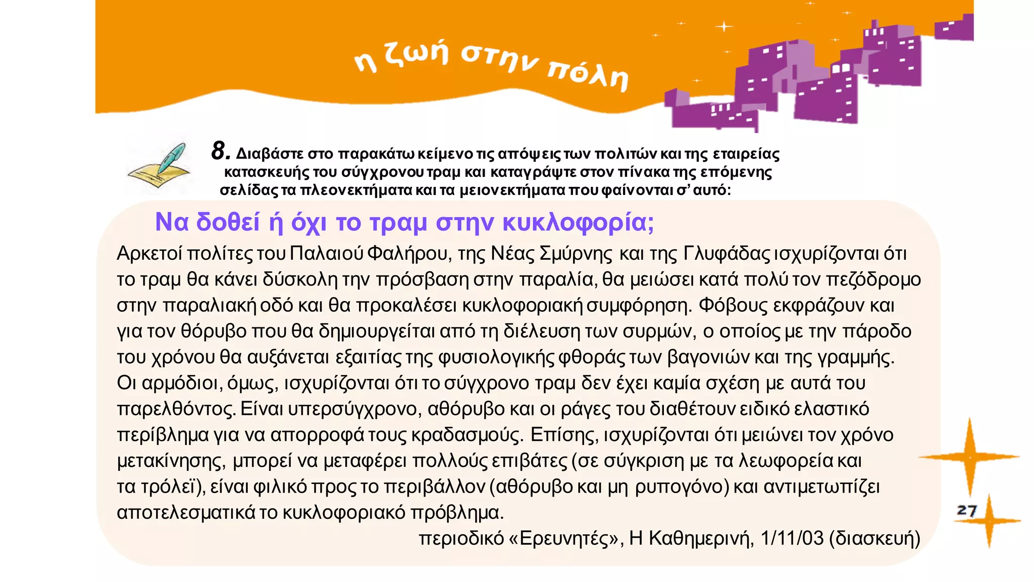 8. Διαβάστε στο παρακάτω κείμενο τις απόψειςτων πολιτών και της εταιρείας
κατασκευής του σύγχρονουτραμ και καταγράψτε στον πίνακα της επόμενης
σελίδας τα πλεονεκτήματα και τα μειονεκτήματα πουφαίνονται σ’αυτό:
Να δοθεί ή όχι το τραμ στην κυκλοφορία;
Αρκετοί πολίτες τουΠαλαιούΦαλήρου, της Νέας Σμύρνης και της Γλυφάδας ισχυρίζονται ότι
το τραμ θα κάνει δύσκολη την πρόσβαση στην παραλία, θα μειώσει κατά πολύτον πεζόδρομο
στην παραλιακήοδό και θα προκαλέσει κυκλοφοριακήσυμφόρηση. Φόβους εκφράζουν και
για τον θόρυβο που θα δημιουργείται από τη διέλευση των συρμών, ο οποίος με την πάροδο
του χρόνου θα αυξάνεται εξαιτίας της φυσιολογικής φθοράς των βαγονιών και της γραμμής.
Οι αρμόδιοι, όμως, ισχυρίζονται ότι το σύγχρονο τραμ δεν έχει καμία σχέση με αυτά του
παρελθόντος. Είναι υπερσύγχρονο, αθόρυβο και οι ράγες του διαθέτουν ειδικό ελαστικό
περίβλημα για να απορροφά τους κραδασμούς. Επίσης, ισχυρίζονται ότι μειώνει τον χρόνο
μετακίνησης, μπορεί να μεταφέρει πολλούς επιβάτες (σε σύγκριση με τα λεωφορεία και
τα τρόλεϊ), είναι φιλικό προς το περιβάλλον (αθόρυβο και μη ρυπογόνο) και αντιμετωπίζει
αποτελεσματικά το κυκλοφοριακό πρόβλημα.
περιοδικό «Eρευνητές», Η Καθημερινή, 1/11/03 (διασκευή)
 
