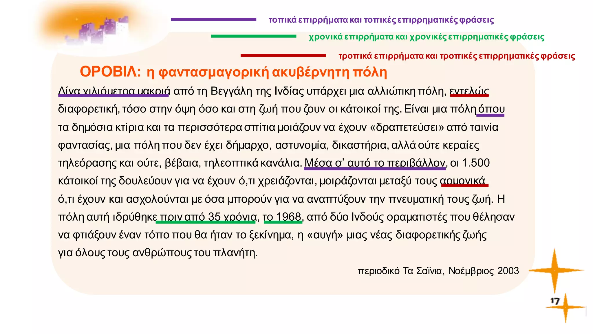 α
ΟΡΟΒΙΛ: η φαντασμαγορική ακυβέρνητη πόλη
Λίγα χιλιόμετρα μακριά από τη Βεγγάλη της Ινδίας υπάρχει μια αλλιώτικηπόλη, εντελώς
διαφορετική, τόσο στην όψη όσο και στη ζωή που ζουν οι κάτοικοί της. Είναι μια πόληόπου
τα δημόσια κτίρια και τα περισσότερα σπίτια μοιάζουν να έχουν «δραπετεύσει» από ταινία
φαντασίας, μια πόληπου δεν έχει δήμαρχο, αστυνομία, δικαστήρια, αλλά ούτε κεραίες
τηλεόρασης και ούτε, βέβαια, τηλεοπτικά κανάλια. Μέσα σ’ αυτό το περιβάλλον, οι 1.500
κάτοικοί της δουλεύουν για να έχουν ό,τι χρειάζονται, μοιράζονται μεταξύ τους αρμονικά
ό,τι έχουν και ασχολούνται με όσα μπορούν για να αναπτύξουν την πνευματική τους ζωή. Η
πόλη αυτή ιδρύθηκε πριν από 35 χρόνια, το 1968, από δύο Ινδούς οραματιστές που θέλησαν
να φτιάξουν έναν τόπο που θα ήταν το ξεκίνημα, η «αυγή» μιας νέας διαφορετικής ζωής
για όλους τους ανθρώπους του πλανήτη.
περιοδικό Τα Σαΐνια, Νοέμβριος 2003
τοπικά επιρρήματα και τοπικέςεπιρρηματικέςφράσεις
χρονικά επιρρήματα και χρονικέςεπιρρηματικέςφράσεις
τροπικά επιρρήματα και τροπικέςεπιρρηματικέςφράσεις
 