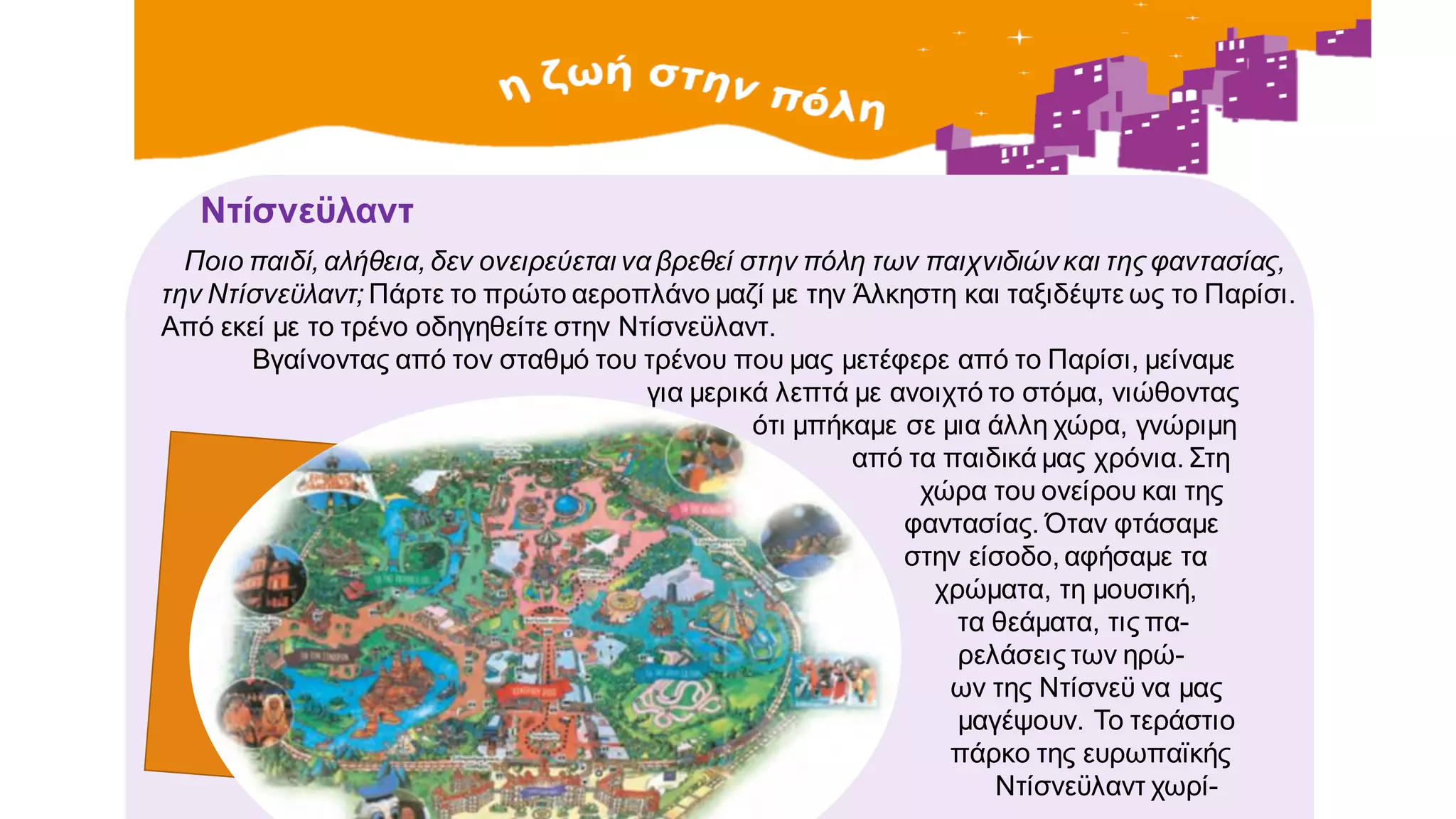 Ντίσνεϋλαντ
Ποιο παιδί, αλήθεια, δεν ονειρεύεται να βρεθεί στην πόλη των παιχνιδιών και της φαντασίας,
την Ντίσνεϋλαντ; Πάρτε το πρώτο αεροπλάνο μαζί με την Άλκηστη και ταξιδέψτε ως το Παρίσι.
Από εκεί με το τρένο οδηγηθείτε στην Ντίσνεϋλαντ.
Βγαίνοντας από τον σταθμό του τρένου που μας μετέφερε από το Παρίσι, μείναμε
για μερικά λεπτά με ανοιχτό το στόμα, νιώθοντας
ότι μπήκαμε σε μια άλλη χώρα, γνώριμη
από τα παιδικά μας χρόνια. Στη
χώρα του ονείρου και της
φαντασίας. Όταν φτάσαμε
στην είσοδο, αφήσαμε τα
χρώματα, τη μουσική,
τα θεάματα, τις πα-
ρελάσεις των ηρώ-
ων της Ντίσνεϋ να μας
μαγέψουν. Το τεράστιο
πάρκο της ευρωπαϊκής
Ντίσνεϋλαντ χωρί-
 