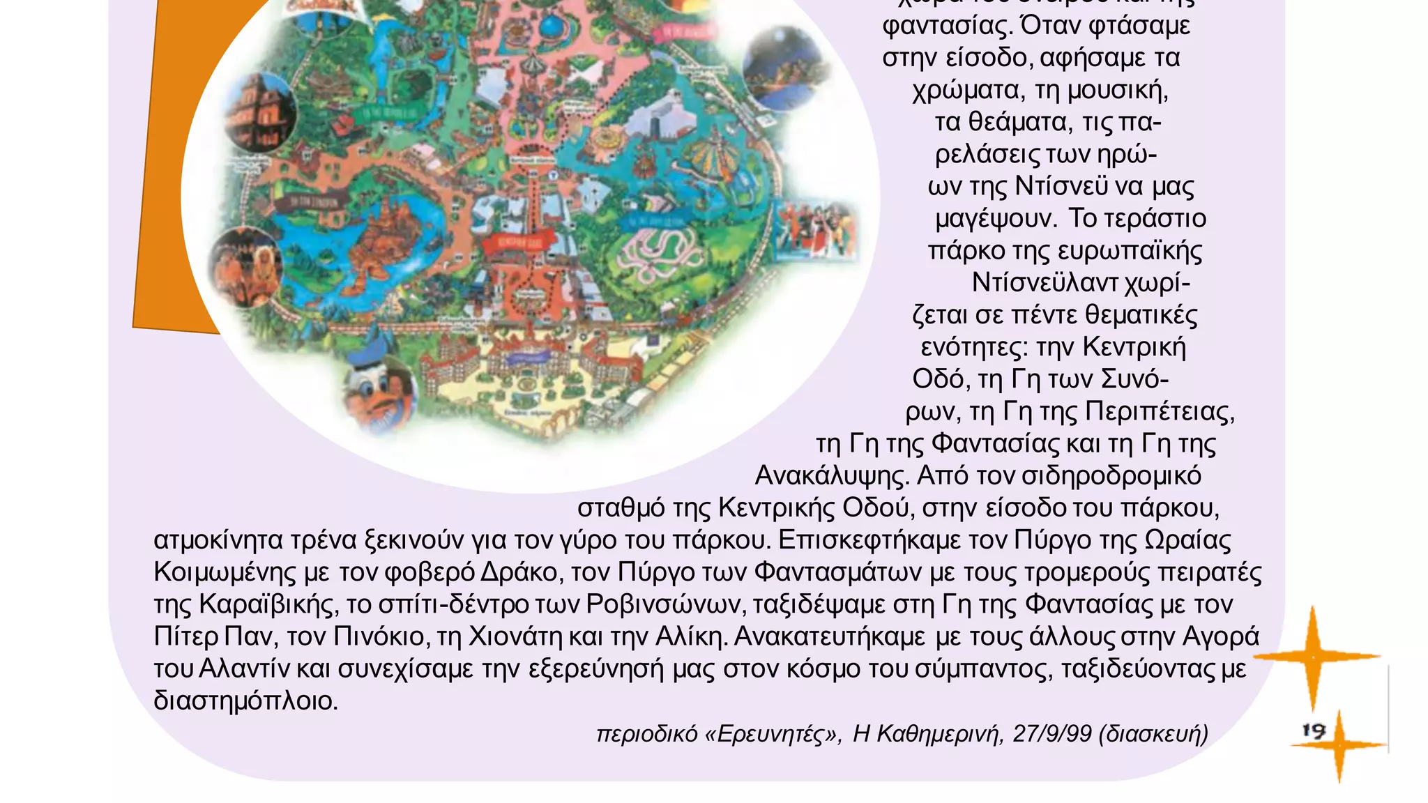χώρα του ονείρου και της
φαντασίας. Όταν φτάσαμε
στην είσοδο, αφήσαμε τα
χρώματα, τη μουσική,
τα θεάματα, τις πα-
ρελάσεις των ηρώ-
ων της Ντίσνεϋ να μας
μαγέψουν. Το τεράστιο
πάρκο της ευρωπαϊκής
Ντίσνεϋλαντ χωρί-
ζεται σε πέντε θεματικές
ενότητες: την Κεντρική
Οδό, τη Γη των Συνό-
ρων, τη Γη της Περιπέτειας,
τη Γη της Φαντασίας και τη Γη της
Ανακάλυψης. Από τον σιδηροδρομικό
σταθμό της Κεντρικής Οδού, στην είσοδο του πάρκου,
ατμοκίνητα τρένα ξεκινούν για τον γύρο του πάρκου. Επισκεφτήκαμε τον Πύργο της Ωραίας
Κοιμωμένης με τον φοβερό Δράκο, τον Πύργο των Φαντασμάτων με τους τρομερούς πειρατές
της Καραϊβικής, το σπίτι-δέντρο των Ροβινσώνων, ταξιδέψαμε στη Γη της Φαντασίας με τον
Πίτερ Παν, τον Πινόκιο, τη Χιονάτη και την Αλίκη. Ανακατευτήκαμε με τους άλλους στην Αγορά
τουΑλαντίν και συνεχίσαμε την εξερεύνησή μας στον κόσμο του σύμπαντος, ταξιδεύοντας με
διαστημόπλοιο.
περιοδικό «Eρευνητές», Η Καθημερινή, 27/9/99 (διασκευή)
 