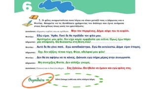 α
Μην τον περιμένεις. Δήμιε κάψε του το κεφάλι.
Εδώ είμαι. Ήρθα. Ποτέ δε θα πρόδιδα τον φίλο μου.
Αγαπημένε μου φίλε, δεν είχα καμία αμφιβολία για εσένα. Όμως έχω πάρει
μία απόφαση. Θα θυσιαστώ στη θέση σου!
Αυτό δε θα γίνει ποτέ. Εγώ καταδικάστηκα. Εγώ θα εκτελεστώ. Δήμιε είμαι έτοιμος.
Όχι, δεν αξίζεις τέτοια τύχη. Φύγε, αδελφικέ μου φίλε!
Δεν θα σε αφήσω να το κάνεις. Διόνυσε εγώ πήρα μέρος στην συνωμοσία.
Μη συνεχίζεις Φιντία. Δεν αλλάζω γνώμη.
Σας ζηλεύω. Θα ήθελα να ήμουν και εγώ φίλος σας.
 