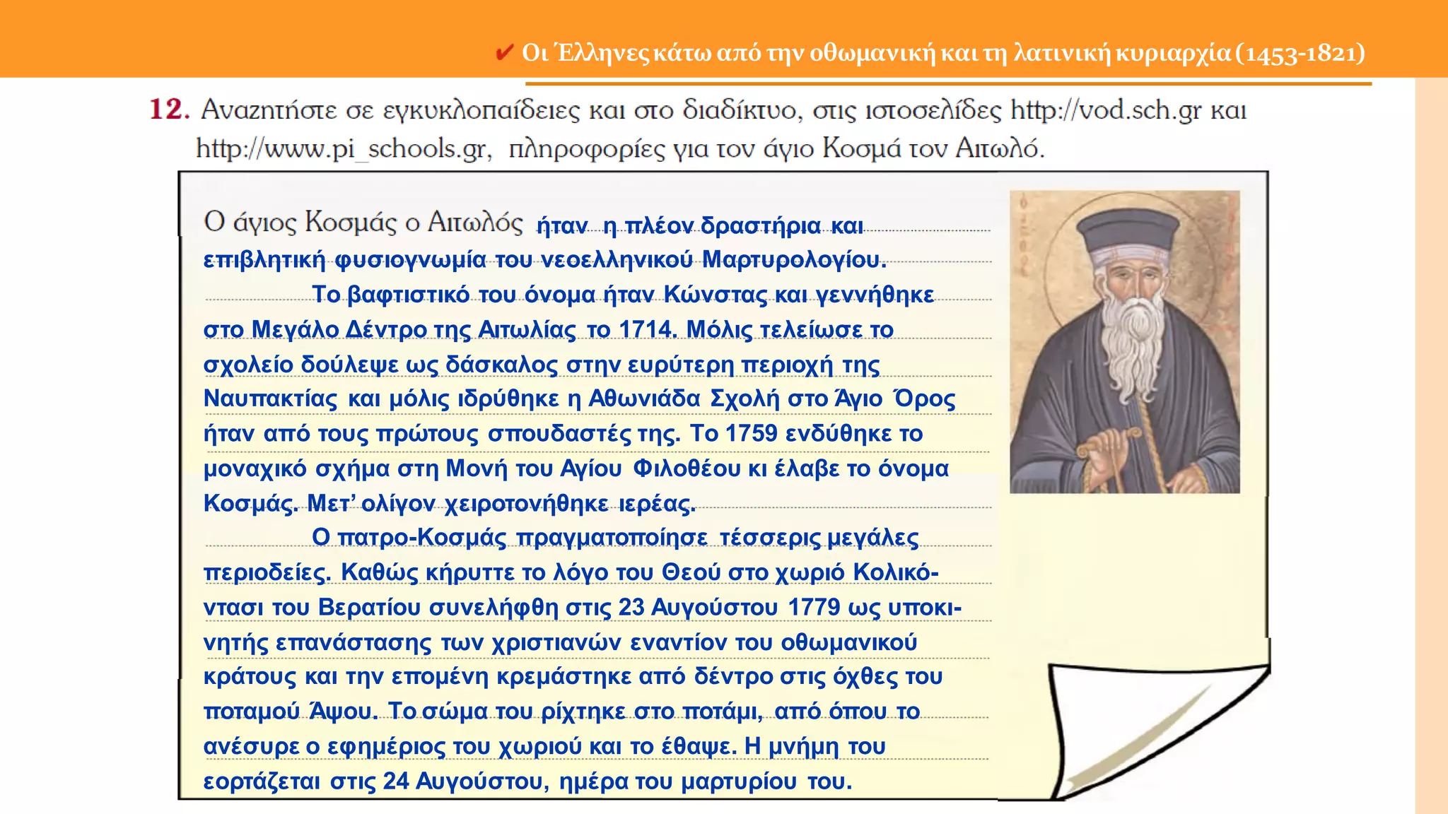 Οι Έλληνεςκάτω από την οθωμανικήκαιτη λατινικήκυριαρχία(1453-1821)
ήταν η πλέον δραστήρια και
επιβλητική φυσιογνωμία του νεοελληνικού Μαρτυρολογίου.
Το βαφτιστικό του όνομα ήταν Κώνστας και γεννήθηκε
στο Μεγάλο Δέντρο της Αιτωλίας το 1714. Μόλις τελείωσε το
σχολείο δούλεψε ως δάσκαλος στην ευρύτερη περιοχή της
Ναυπακτίας και μόλις ιδρύθηκε η Αθωνιάδα Σχολή στο Άγιο Όρος
ήταν από τους πρώτους σπουδαστές της. Το 1759 ενδύθηκε το
μοναχικό σχήμα στη Μονή του Αγίου Φιλοθέου κι έλαβε το όνομα
Κοσμάς. Μετ’ ολίγον χειροτονήθηκε ιερέας.
Ο πατρο-Κοσμάς πραγματοποίησε τέσσερις μεγάλες
περιοδείες. Καθώς κήρυττε το λόγο του Θεού στο χωριό Κολικό-
ντασι του Βερατίου συνελήφθη στις 23 Αυγούστου 1779 ως υποκι-
νητής επανάστασης των χριστιανών εναντίον του οθωμανικού
κράτους και την επομένη κρεμάστηκε από δέντρο στις όχθες του
ποταμού Άψου. Το σώμα του ρίχτηκε στο ποτάμι, από όπου το
ανέσυρε ο εφημέριος του χωριού και το έθαψε. Η μνήμη του
εορτάζεται στις 24 Αυγούστου, ημέρα του μαρτυρίου του.
 