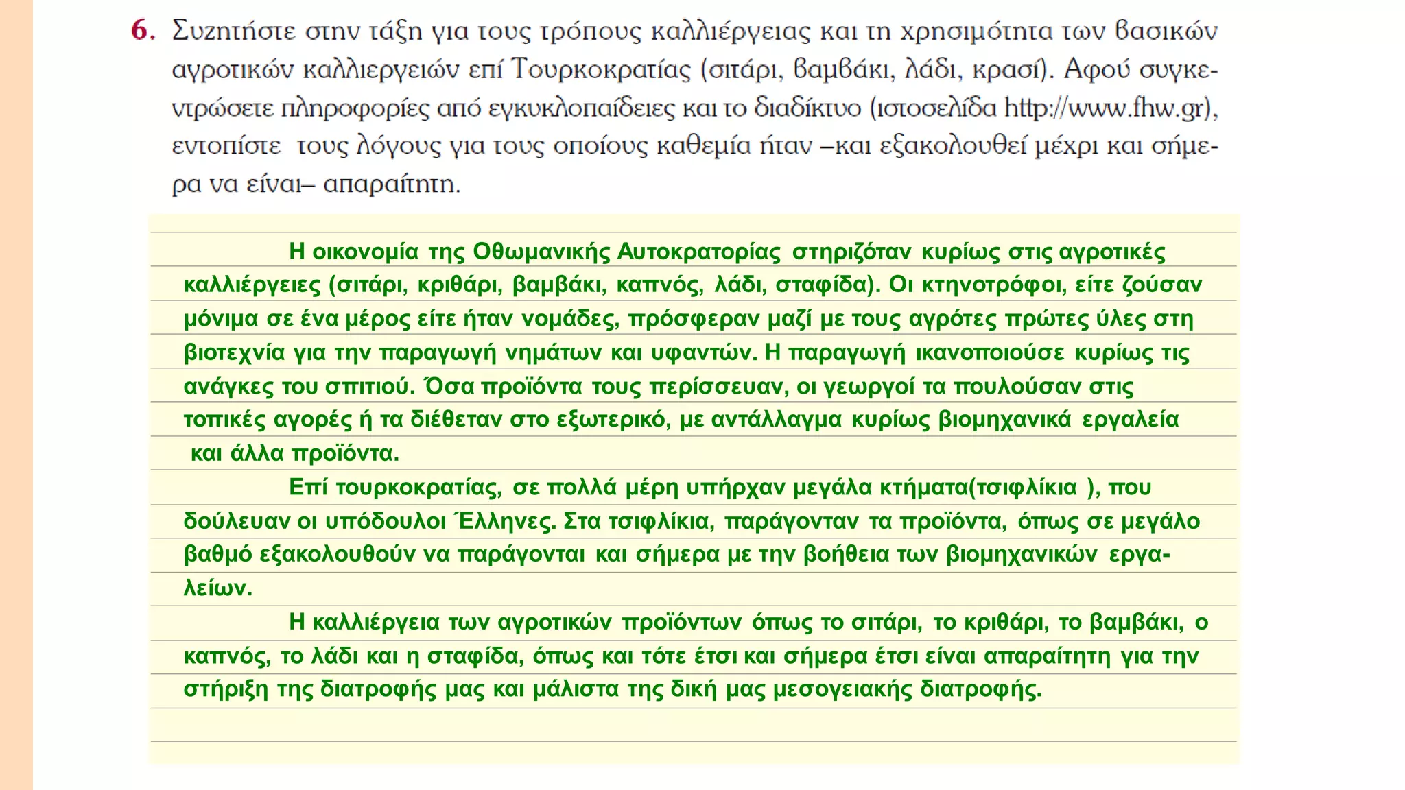 Η οικονομία της Οθωμανικής Αυτοκρατορίας στηριζόταν κυρίως στις αγροτικές
καλλιέργειες (σιτάρι, κριθάρι, βαμβάκι, καπνός, λάδι, σταφίδα). Οι κτηνοτρόφοι, είτε ζούσαν
μόνιμα σε ένα μέρος είτε ήταν νομάδες, πρόσφεραν μαζί με τους αγρότες πρώτες ύλες στη
βιοτεχνία για την παραγωγή νημάτων και υφαντών. Η παραγωγή ικανοποιούσε κυρίως τις
ανάγκες του σπιτιού. Όσα προϊόντα τους περίσσευαν, οι γεωργοί τα πουλούσαν στις
τοπικές αγορές ή τα διέθεταν στο εξωτερικό, με αντάλλαγμα κυρίως βιομηχανικά εργαλεία
και άλλα προϊόντα.
Επί τουρκοκρατίας, σε πολλά μέρη υπήρχαν μεγάλα κτήματα(τσιφλίκια ), που
δούλευαν οι υπόδουλοι Έλληνες. Στα τσιφλίκια, παράγονταν τα προϊόντα, όπως σε μεγάλο
βαθμό εξακολουθούν να παράγονται και σήμερα με την βοήθεια των βιομηχανικών εργα-
λείων.
Η καλλιέργεια των αγροτικών προϊόντων όπως το σιτάρι, το κριθάρι, το βαμβάκι, ο
καπνός, το λάδι και η σταφίδα, όπως και τότε έτσι και σήμερα έτσι είναι απαραίτητη για την
στήριξη της διατροφής μας και μάλιστα της δική μας μεσογειακής διατροφής.
 