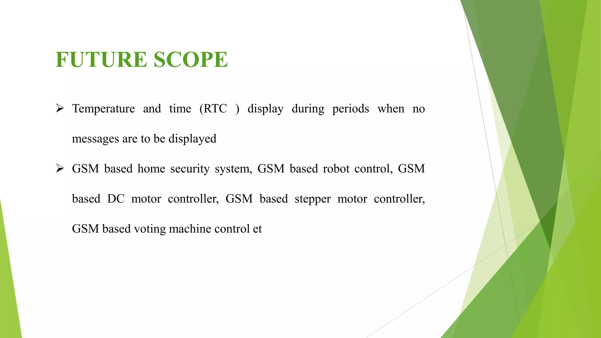 FUTURE SCOPE
 Temperature and time (RTC ) display during periods when no
messages are to be displayed
 GSM based home security system, GSM based robot control, GSM
based DC motor controller, GSM based stepper motor controller,
GSM based voting machine control et
 
