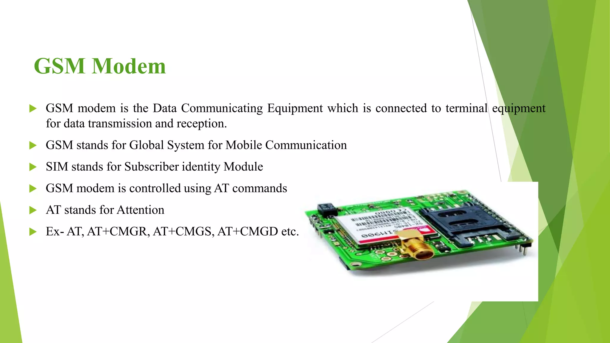 GSM Modem
 GSM modem is the Data Communicating Equipment which is connected to terminal equipment
for data transmission and reception.
 GSM stands for Global System for Mobile Communication
 SIM stands for Subscriber identity Module
 GSM modem is controlled using AT commands
 AT stands for Attention
 Ex- AT, AT+CMGR, AT+CMGS, AT+CMGD etc.
 
