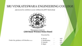 SRI VENKATESWARA ENGINEERING COLLEGE
(Sponsored by exhibition society AfflIiated by JNTU Hyderabad)
Under the guidance of B.Swetha M.tech
Presented by:
K. Navya - 449
S. Harikrishna - 421
P. Ganesh - 418
N .Rajiv - 458
GSM Based Wireless Notice Board
Main project report on
 