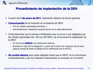 Procedimiento de implantación de la DEH A partir del  1 de enero de 2011 . Aplicación efectiva de forma gradual. Comunicación  de la inclusión en el sistema de DEH: Por los medios generales previstos, y Adicionalmente, mediante comparecencia en la sede electrónica. Conjuntamente con la primera notificación que se envíe a los obligados por los medios generales (art. 59 Ley 30/1992), se comunicará la asignación de la DEH: En forma de  ANEXO  a la notificación anterior. Entrada en vigor de la obligación: a partir de la fecha de recepción de la carta (lapsus temporal hasta el datado de la notificación por la AEAT). No surtirá efectos  para cada obligado hasta que la AEAT no le comunique individualmente y por los métodos tradicionales su inclusión en el mismo. 