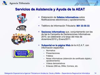 Servicios de Asistencia y Ayuda de la AEAT Elaboración de  folletos informativos  sobre Notificaciones electrónicas y apoderamiento. Teléfono de Información Tributaria:  901 33 55 33 Sesiones informativas  que, conjuntamente con las de las la Campaña de Declaraciones Informativas 2010, se celebrarán a lo largo del mes de diciembre/2010 y Enero/2011. Subportal en la página Web  de la A.E.A.T. con información específica: Normativa Presentaciones Folletos Notas informativas (obtención de certificado digital y apoderamiento) Vídeos demostrativos Enlaces (060.es, DNIe; Correos, etc. 