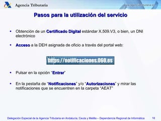 Pasos para la utilización del servicio Obtención de un  Certificado Digital  estándar X.509.V3, o bien, un DNI electrónico Acceso  a la DEH asignada de oficio a través del portal web: Pulsar en la opción “ Entrar ” En la pestaña de “ Notificaciones ” y/o “ Autorizaciones ” y mirar las notificaciones que se encuentren en la carpeta “AEAT” https://notificaciones.060.es 